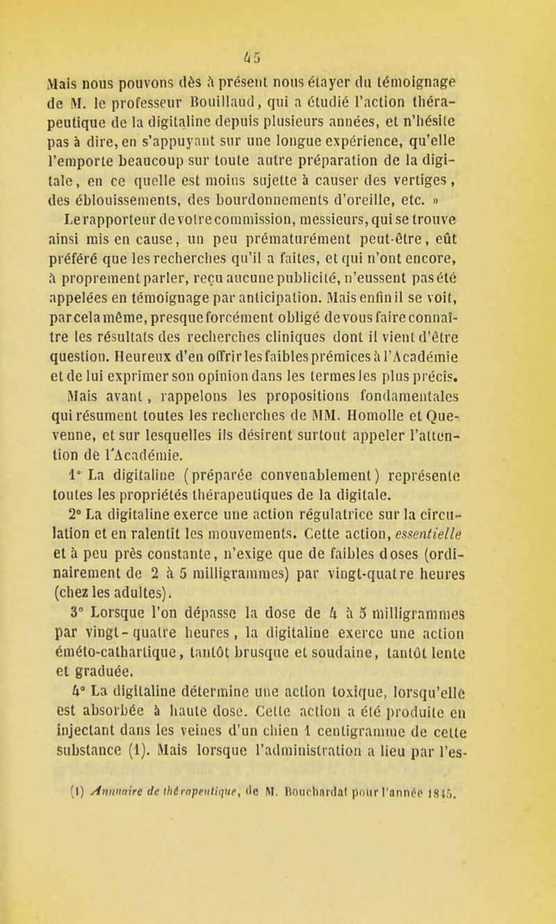 ^5 Mais nous pouvons dès h présent nous étayer du témoignage de M. le professeur Bouillaud, qui a étudié l'action théra- peutique de la digitaline depuis plusieurs années, et n'hésite pas à dire, en s'appuyant sur une longue expérience, qu'elle l'emporte beaucoup sur toute autre préparation de la digi- tale, en ce quelle est moins sujette à causer des vertiges, des éblouissements, des bourdonnements d'oreille, etc. » Lerapporteur de voire commission, messieurs, qui se trouve ainsi mis en cause, un peu prématurément peut-être, eût préféré que les recherches qu'il a faites, et qui n'ont encore, h proprement parler, reçu aucune publicité, n'eussent pas été appelées en témoignage par anticipation. Mais enfin il se voit, par cela même, presque forcément obligé de vous faire connaî- tre les résultats des recherches cliniques dont il vient d'être question. Heureux d'en offrirles faibles prémices à l'Académie et de lui exprimer son opinion dans les termes les plus précis. Mais avant, rappelons les propositions fondamentales qui résument toutes les recherches de MM. Homolle etOue- venne, et sur lesquelles ils désirent surtout appeler l'atten- tion de l'Académie. 1° La digitaline (préparée convenablement) représente toutes les propriétés thérapeutiques de la digitale. 2° La digitaline exerce une action régulatrice sur la circu- lation et en ralentit les mouvements. Cette action, essentielle et à peu près constante, n'exige que de faibles doses (ordi- nairement de 2 à 5 milligrammes) par vingt-quatre heures (chez les adultes). 3° Lorsque l'on dépasse la dose de îi 5 milligrammes par vingt-quatre heures, la digitaline exerce une action éméto-calharlique, tantôt brusque et soudaine, tantôt lente et graduée. W La digitaline détermine une action toxique, lorsqu'elle est absorbée à haute dose. Cette action a été produite en injectant dans les veines d'un chien 1 centigramme de celte Substance (1). Mais lorsque l'administration a lieu par l'es- (1) Annuaire de thérapeutique, de M. lîoiirhnrdal polir l'année IS15.