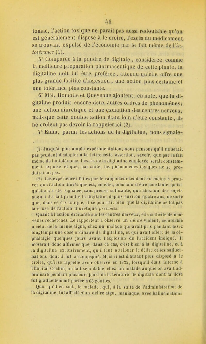 tomac, l'action toxique ne paraît pas aussi redoutable qu'on est généralement disposé à le croire, l'excès du médicament se trouvant expidsé de réconomie par le fait même ûiiVin- tolérance (1). 5 Comparée à la poudre de digitale , considérée comme la meilleure préparation pharmaceutique de cette plante, la digitaline doit lui être préférée, attendu qu'elle ollre une plus grande facilité d'ingestion , une action plus certaine et une tolérance plus constante. 6  M>J. HonioUe et Quevenne ajoutent, en note, que la di- gitaline produit encore deux autres ordres de phénomènes; une action diurétique et une excitation des centres nerveux, mais que celte double action étant loin d'être constante , ils ne croient pas devoir la rappeler ici (2j. 7 Euliu, parmi les actions de la digitaline, nous signale- 9 (1) Jusqu'à plus ample expérimenlalion, nous pensons qu'il ne serait pas prudent d'adopter à la lettre cette assertion, savoir, que par le fait même de l'intolérance, l'excès de la digitaline employée serait cunstam- meul expuUé, el que, par suite, les phénomènes toxiques ne se pro- duiraient pas. (2) Les expériences faites par le rapporteur tendent au moins à prou- ver que l'action diurétique est, en ell'et, bien loin d être constante, puis- qu'elle n'a été siguulée, sans preuve suffisante, que chez un des sujets auquel il a fait prendre la digitaline depuis environ quatre ans, déserte que, dans ce cas unique, il se pourrait bien que la digitaline ne fut pas la cause de l'action diurétique présumée. Quant à l'action excitante sur les centres nerveux, elle sollicite de nou- velles recherches. Le rapporteur a observé un délire violent, semblable à celui de la manie aiguë, chez un malade qui avait pris pendant assez longtemps une dose ordinaire de digitaline, et qui avait ollert de la cé- phalalgie quelques jours avant l'explosion de l'accident indiqué. Il n'oserait donc affirmer que, dans ce cas, c'est bien à la digitaline, el à la digitaline exclusivement, qu'il faut attribuer le délire el ks halluci- nalions dont il fut accompagné. Mais il est d'autant plus disputé à le croire, qu'il se rappelle avoir observé en 1822, lorsqu'il était interne à 1 hôpital Cocbin, un fait semblable, chez un malade auquel on avait ad- ministré pendant plusieurs jours de la teinture de digitale dont la dose fut graduellement portée à 65 gouttes. Quoi qu'il en soit, le malade, qui, à la suite de l'adminislralion de la digitaline, fulaffecté d'un délire aigu, maniaque, avec hallucination?