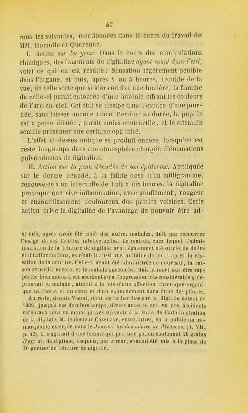 rons les suivantes, mentionnées dans le cours du travail de MJJ. Honiolie et Quevenne. I. Action sur les rjeux. Dans le cours des manipulations chimiques, des fragments de digitaline ayant sauté dans l'œil, voici ce qui en est résulté : Sensation légèrement pénible dans l'organe, et puis, après h ou 5 heures, trouble de la vue, de telle sorte que si alors on fixe une lumière, la flamme de celle-ci paraît entourée d'une auréole offrant les couleurs de l'arc-en-ciel. Cet état se dissipe dans l'espace d'une jour- née, sans laisser aucune trace. Pendant sa durée, la pupille est h peine dilatée , paraît moins contractile , et le cristallin semble présenter une certaine opalinité. L'effet ci-dessus indiqué se produit encore, lorsqu'on est resté longtemps dans une atmosphère chargée d'émanations pulvérulentes de digitaline. II. Action sur la peau dénudée de son épiderme. Appliquée sur le derme dénudé, à la faible dose d'un milligramme, renouvelée à un intervalle de huit îi dix heures, la digitaline provoque une vive inflammalion, avec gonflement, rougeur et engourdissement douloureux des parties voisines. Cette action prive la digitaline de l'avantage de pouvoir être ad- et cris, après avoir été isolé des autres malades, finit par recouvrer l'usage de ses facultés intellecluelles. Le uialade, chez lequel l'admi- nislralion de la teinlure de digitale avait également été suivie de délire et d'hallucinations, se rétablit aussi une huitaine de jours après la ces- sation de la teinture. Celle-ci ayant été administrée de nouveau , la rai- son se perdit encore, et le malade succomba. Mais la mort dut être rap- portée bienmoins à cet accidenlqu'à l'oppression très considérable qu'é- prouvait le malade, atteint à la fois d'une alTeclion chronique-organi- que de l'aorte et du cœur et d'un épanchement dans l'une des plèvres. Au reste, depuis Vassal, dont les recherches sur la digitale datent de 1809, jusqu'à ces derniers lempj, divers auteurs ont vu des accidents cérébraux plus ou moins graves survenir à la suite de l'administration de la digitale. M. le docteur Cazcnavc, entre autres, en a publié un re- marquable exemple dans le Journal hebdomadaire de Médecine ( l, VII, p. 42). Il s'agissait d'une femme qui prit une potion contenant 20 grains d'extrait de digitale, lesquels, par erreur, avaient été mis « la place de 20 goutles^de teinture de digitale.