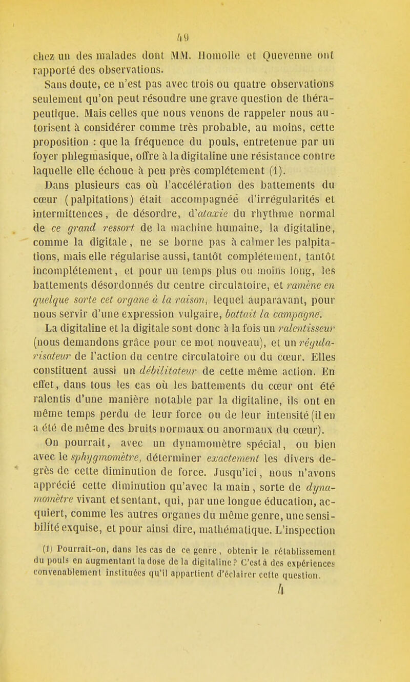 /|9 chez un des malados dont lAlM. lloniollc et Qucvonne ont rapporté des observations. Sans doute, ce n'est pas avec trois ou quatre observations seulement qu'on peut résoudre une grave question de tliéra- peutique. Mais celles que nous venons de rappeler nous au- torisent à considérer comme très probable, au moins, cette proposition : que la fréquence du pouls, entretenue par un loyer plilegmasique, offre à la digitaline une résistance contre laquelle elle échoue ;\ peu près complètement (1). Dans plusieurs cas où l'accélération des battements du cœur (palpitations) était accompagnéé d'irrégularités et intermittences, de désordre, CCataxie du rhythme normal de ce grand ressort de la machine humaine, la digitaline, comme la digitale, ne se borne pas à calmer les palpita- tions, mais elle régularise aussi, tantôt complètement, tantôt incomplètement, et pour un temps plus ou moins long, les battements désordonnés du centre circulatoire, et ramène en quelque sorte cet organe à la raison, lequel auparavant, pour nous servir d'une expression vulgaire, battait la campagne'. La digitaline et la digitale sont donc à la fois un ralentisseur (nous demandons grâce pour ce mot nouveau), et un régida- risateur de l'action du centre circulatoire ou du cœur. Elles constituent aussi un débilitateur de celte même action. En effet, dans tous les cas où les battements du cœur ont été ralentis d'une manière notable par la digitaline, ils ont en même temps perdu de leur force ou de leur intensité (il en a été de même des bruits normaux ou anormaux du cœur). On pourrait, avec un dynamomètre spécial, ou bien avec le sphygmomètre, déterminer exactement les divers de- grès de cette diminution de force. Jusqu'ici, nous n'avons apprécié cette diminution qu'avec la main, sorte de dyna- momètre vivant et sentant, qui, par une longue éducation, ac- quiert, comme les autres organes du môme genre, une sensi- bilité exquise, et pour ainsi dire, mathématique. L'inspection (Il Pourrait-on, dans les cas de ce genre, obtenir le rélablissemenl liu pouls en augmentant la dose de la digitaline P C'est à des cxpéricnccï convenablement instituées qu'il apparlicnl d'éclairer cette question. /I
