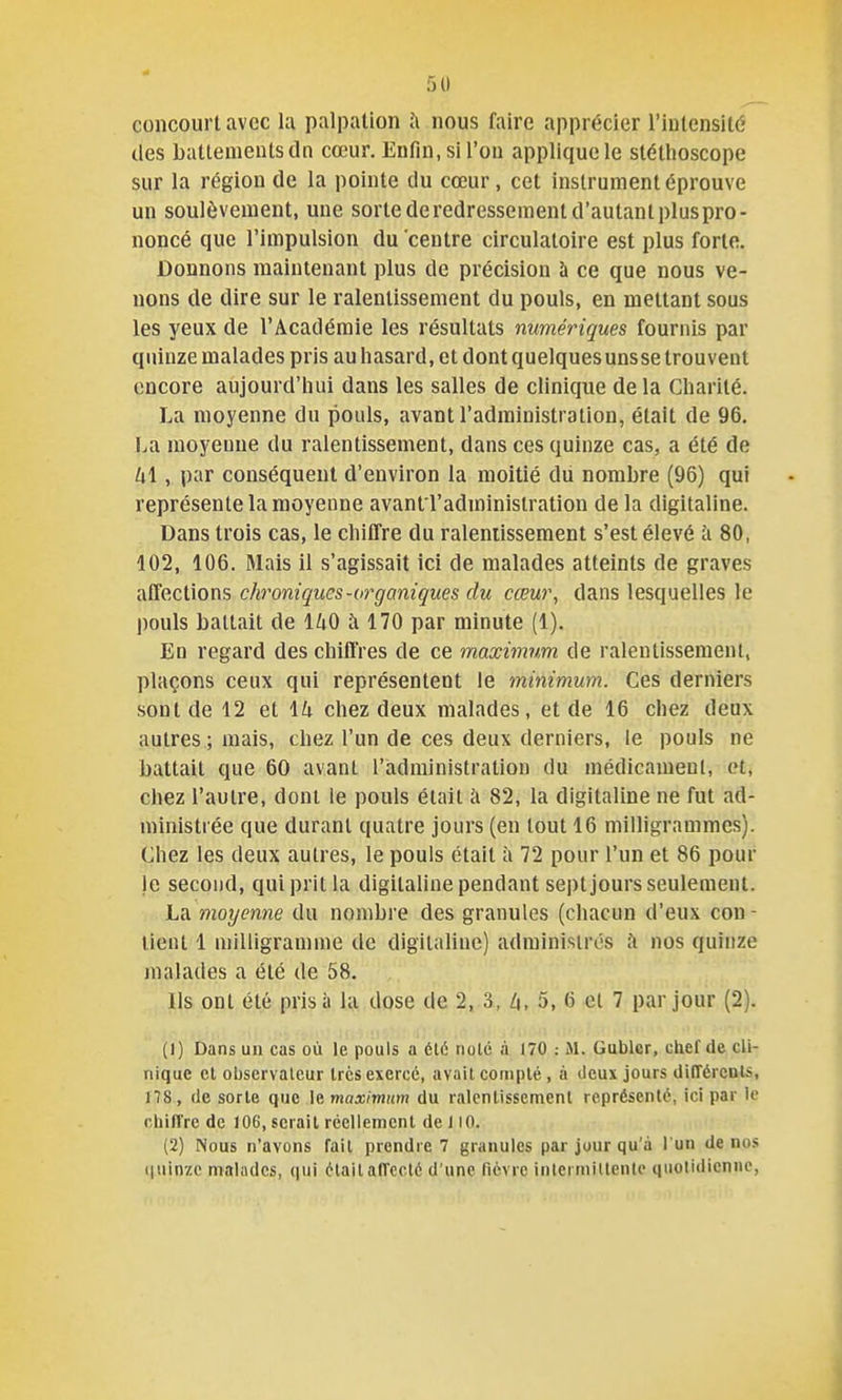 5() concourt avec la palpation nous faire apprécier l'intensité des battements dn cœur. Enfin, si l'on applique le stéthoscope sur la région de la pointe du cœur, cet instrument éprouve un soulèvement, une sorte de redressement d'autant plus pro- noncé que l'impulsion du centre circulatoire est plus forte. Donnons maintenant plus de précision à ce que nous ve- nons de dire sur le ralentissement du pouls, en mettant sous les yeux de l'Académie les résultats numériques fournis par quinze malades pris au hasard, et dont quelquesunsse trouvent encore aujourd'hui dans les salles de clinique delà Charité. La moyenne du pouls, avant l'administration, était de 96. La moyenne du ralentissement, dans ces quinze cas, a été de lx\ , par conséquent d'environ la moitié du nombre (96) qui représente la moyenne avant l'administration de la digitaline. Dans trois cas, le chiffre du ralentissement s'est élevé à 80, 102, 106. Mais il s'agissait ici de malades atteints de graves affections chroniques-organiques du cœur, dans lesquelles le pouls battait de IZiO à 170 par minute (1). En regard des chiffres de ce maximum de ralentissement, plaçons ceux qui représentent le minimum. Ces derniers sont de 12 et \k chez deux malades, et de 16 chez deux autres ; mais, chez l'un de ces deux derniers, le pouls ne battait que 60 avant l'administration du médicament, et, chez l'autre, dont le pouls était à 82, la digitaline ne fut ad- ministrée que durant quatre jours (en tout 16 milligrammes). Chez les deux autres, le pouls était à 72 pour l'un et 86 pour le second, qui prit la digitaline pendant sept jours seulement. La moyenne du nombre des granules (chacun d'eux con- tient 1 milligramme de digitaline) administres à nos quinze malades a été de 58. lis ont été prisa la dose de 2, 3, Z|, 5, 6 et 7 par jour (2). (1) Dans un cas où le pouls a été noie à 170 : M. Gublcr, chef de cli- nique el observateur 1res exercé, avait compté, à deux jours différent*, ns, de sorte que le maximum du ralentissement représenté, ici par le chiffre de 106, serait réellement de 110. (2) Nous n'avons fait prendre 7 granules par jour qu'à l'un de nos (juinzc malades, qui était affecté d'une fièvre intermittente quotidienne.