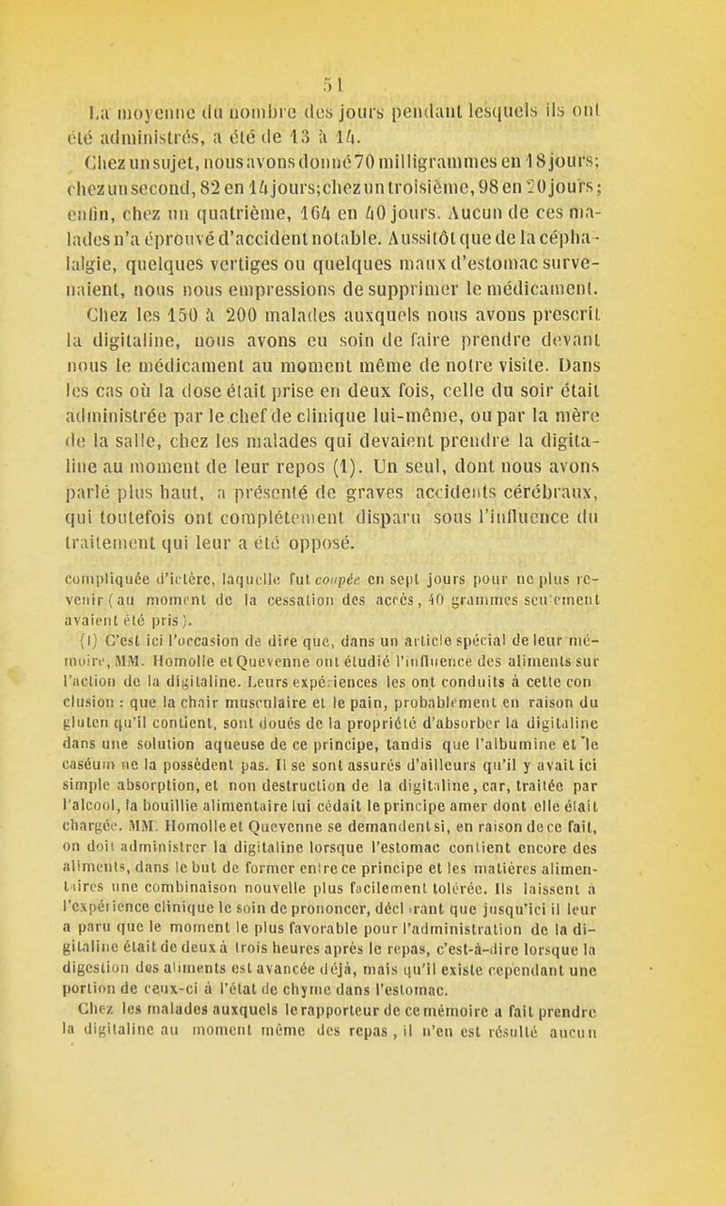 moyenne ilii nombre des jours pendant lesquels ils on( été administres, a été de 13 à lU. Chez unsujet, nonsavonsdonnc70 milligraninies en 18 jours; chez un second, 82 en l/ijours;chez un troisième, 98 en 20 jours; enlin, chez un quatrième, 164 en jours. Aucun de ces ma- lades n'a éprouvé d'accident notable. Aussitôt que de la cépha - lalgie, quelques vertiges ou quelques maux d'estomac surve- naient, nous nous empressions de supprimer le médicamenl. Chez les 150 h 200 malades auxquels nous avons prescrit la digitaline, nous avons eu soin de faire prendre devant nous le médicament au moment même de noire visite. Dans les cas où la dose était i)rise en deux fois, celle du soir était administrée par le chef de clinique lui-môme, ou par la mère de la salle, chez les malades qui devaient prendre la digita- line au mouient de leur repos (1). Un seul, dont nous avons parlé plus haut, a présenté de graves accidents cérébraux, qui toutefois ont complètement disparu sous l'iullucnce tlu lrailem(!nt qui leur a été opposé. cuini)liquée d'u lèrc, laquelle îul coupée en sejU jours pour ne plus re- venir (au momcnl de la cessation des accès, 40 grammes scu'rinent avaient tMé pris ]. (1) C'est ici l'occasion de dire que, dans un article spécial de leur mé- moirt', MM. HomoUe elQucvcnne ont étudié l'influence des aliments sur l'action de la dii^italine. Leurs expériences les ont conduits à celle coii clusion : que la chair musculaire et le pain, probablement en raison du gluten qu'il contient, sont doués de la propriété d'absorber la digitaline dans une solution aqueuse de ce principe, tandis que l'albumine et'le caséum ne la possèdent pas. Il se sont assurés d'ailleurs qu'il y avait ici simple absorption, et non destruction de la digitaline, car, traitée par l'alcool, ta bouillie alimentaire lui cédait le principe amer dont elle élait cbargéo. MM. Homolleet Qucvenne se demandentsi, en raison dece fait, on doit administrer la digitaline lorsque l'estomac contient encore des aliments, dans le but de former enircce principe et les matières alimen- taires une combinaison nouvelle plus fiicilemcnt tolérée. Ils laissent à l'cxpéiience clinique le soin de prononcer, décl .rant que jusqu'ici il leur a paru que le moment le plus favorable pour l'administration de la di- gitaline était de deux à trois heures après le repas, c'est-à-dire lorsque la digestion des aliments est avancée déjà, mais qu'il existe cependant une portion de ceux-ci à l'état de chyme dans l'esloinac. Chez les malades auxquels le rapporteur de ce mémoire a fait prendre lu digitaline au moment même des repas , il n'en est résulté aucun