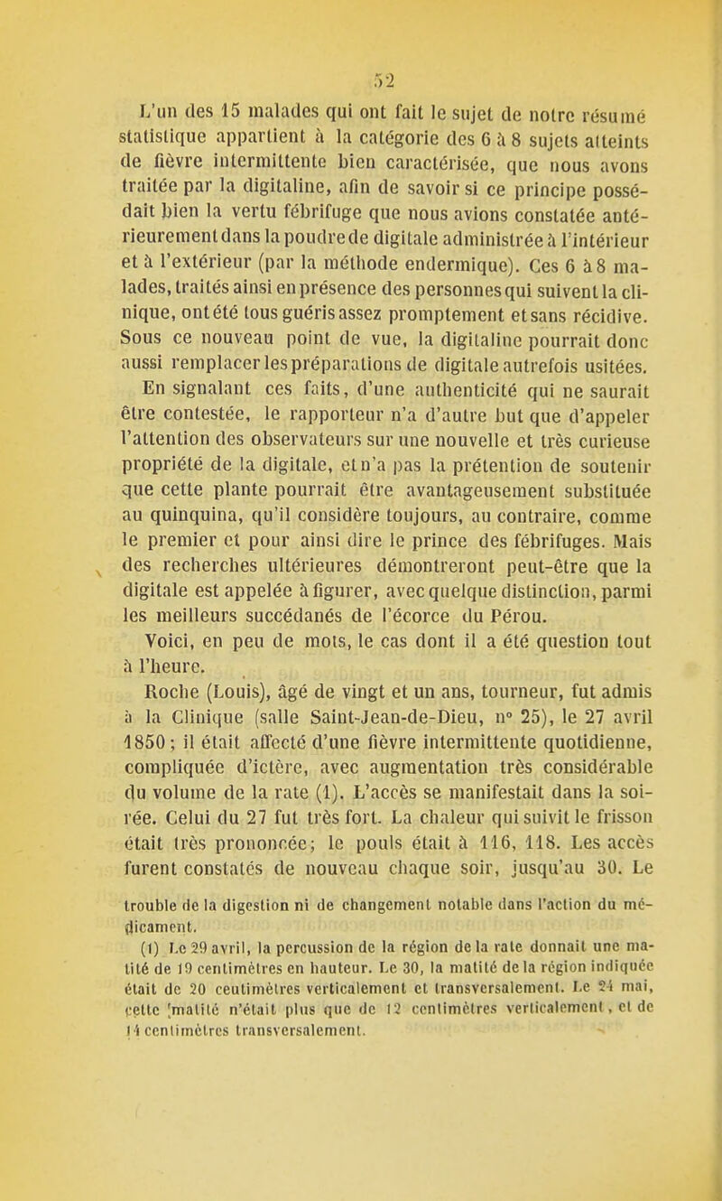 L'un des 15 malades qui ont fait le sujet de notre résumé statistique appartient à la catégorie des 6 îi 8 sujets al teints de fièvre intermittente bien caractérisée, que nous avons traitée par la digitaline, afin de savoir si ce principe possé- dait l)ien la vertu fébrifuge que nous avions constatée anté- rieurement dans la poudre de digitale administrée à l'intérieur et à l'extérieur (par la méthode endermique). Ces 6 à8 ma- lades, traités ainsi en présence des personnes qui suivent la cli- nique, ontété tous guéris assez promptement et sans récidive. Sous ce nouveau point de vue, la digitaline pourrait donc aussi remplacer les préparations de digitale autrefois usitées. En signalant ces faits, d'une authenticité qui ne saurait être contestée, le rapporteur n'a d'autre but que d'appeler l'attention des observateurs sur une nouvelle et très curieuse propriété de la digitale, et n'a pas la prétention de soutenir que cette plante pourrait être avantageusement substituée au quinquina, qu'il considère toujours, au contraire, comme le premier el pour ainsi dire le prince des fébrifuges. Mais des recherches ultérieures démontreront peut-être que la digitale est appelée à figurer, avec quelque distinction, parmi les meilleurs succédanés de l'écorce du Pérou. Voici, en peu de mots, le cas dont il a été question tout l'heure. Roche (Louis), âgé de vingt et un ans, tourneur, fut admis il la Clinique (salle Saint-Jean-de-Dieu, n» 25), le 27 avril 1850; il était affecté d'une fièvre intermittente quotidienne, compliquée d'ictère, avec augmentation très considérable (lu volume de la rate (1). L'accès se manifestait dans la soi- rée. Celui du 27 fut très fort. La chaleur qui suivit le frisson était très prononcée; le pouls était à 116, 118. Les accès furent constates de nouveau chaque soir, jusqu'au 30. Le trouble de la digestion ni de changement notable dans l'action du mé- dicament. (I) Le 29 avril, la percussion de la région de la rate donnait une nia- tité de 10 centimètres en hauteur. Le 30, la nialité delà région indiquée était de 20 ceutimèlres verticalement et transversalement. Le 2i mai, cette [malitc n'était plus que de 12 ccnlimèlres verlicalemenl, el de 14 cenlimclrcs transversalement.