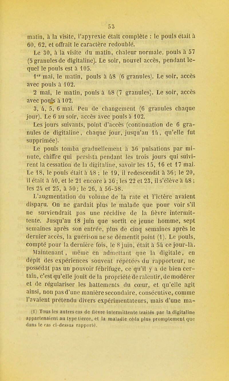 matin, à la visite, l'apyrexie était complète : le pouls était à 60, 62, et offrait le caractère redoublé. Le 30, fi la visite du matin, chaleur normale, pouls à 57 (5 granules de digitaline). Le soir, nouvel accès, pendant le- quel le pouls est à 105. 1 mai, le matin, pouls Ji U8 (6 granules). Le soir, accès avec pouls à 102. 2 mai, le matin, pouls à US (7 granules). Le soir, accès avec pouls à 102. 3, U, 5, 6 mai. Peu de changement (6 granules chaque jour). Le 6 au soir, accès avec pouls à 102. Les jours suivants, point d'accès (continuation de 6 gra- nules de digitaline, chaque jour, jusqu'au Ik, qu'elle fut supprimée). Le pouls tomba graduellement à 36 pulsations par mi- nute, chiffre qui persista pendant les trois jours qui suivi- rent la cessation de la digilaline, savoir les 15, 16 et 17 mai. Le 18, le pouls était à 48 ; le 19, il redescendit à 36; le 20, il était à 40, et le 21 encore à 36 ; les 22 et 23, il s'élève à U8 ; les 24 et 25, à 50; le 26, à 56-58. L'augmentation du volume de la rate et l'ictère avaient disparu. On ne gardait plus le malade que pour voir s'il ne surviendrait pas une récidive de la fièvre intermit- tente. Jusqu'au 18 juin que sortit ce jeune homme, sept semaines après son entrée, plus de cinq semaines après le dernier accès, la guérison ne se démentit point (1). Le pouls, compté pour la dernière fois, le 8 juin, était îi 54 ce jour-l;i. Maintenant, même en admettant que la digitale, eu dépit des expériences souvent répétées du rapporteur, ne possédât pas un pouvoir fébrifuge, ce qu'il y a de bien cer- tain, c'est qu'elle jouit de la propriété de ralentir, de modérer et de régulariser les battements du cœur, et qu'elle agit ainsi, non pas d'une manière secondaire, consécutive, comme l'avaient prétendu divers expérimentateurs, mais d'une ma- (1) Tous les autres cas de fièvre interiiiillenlc Irailés par la digitaline apparlcnaicnl au type tierce, et la maladie céda plus proniplemenl que flans le cas ci-dessus r.ipporté.
