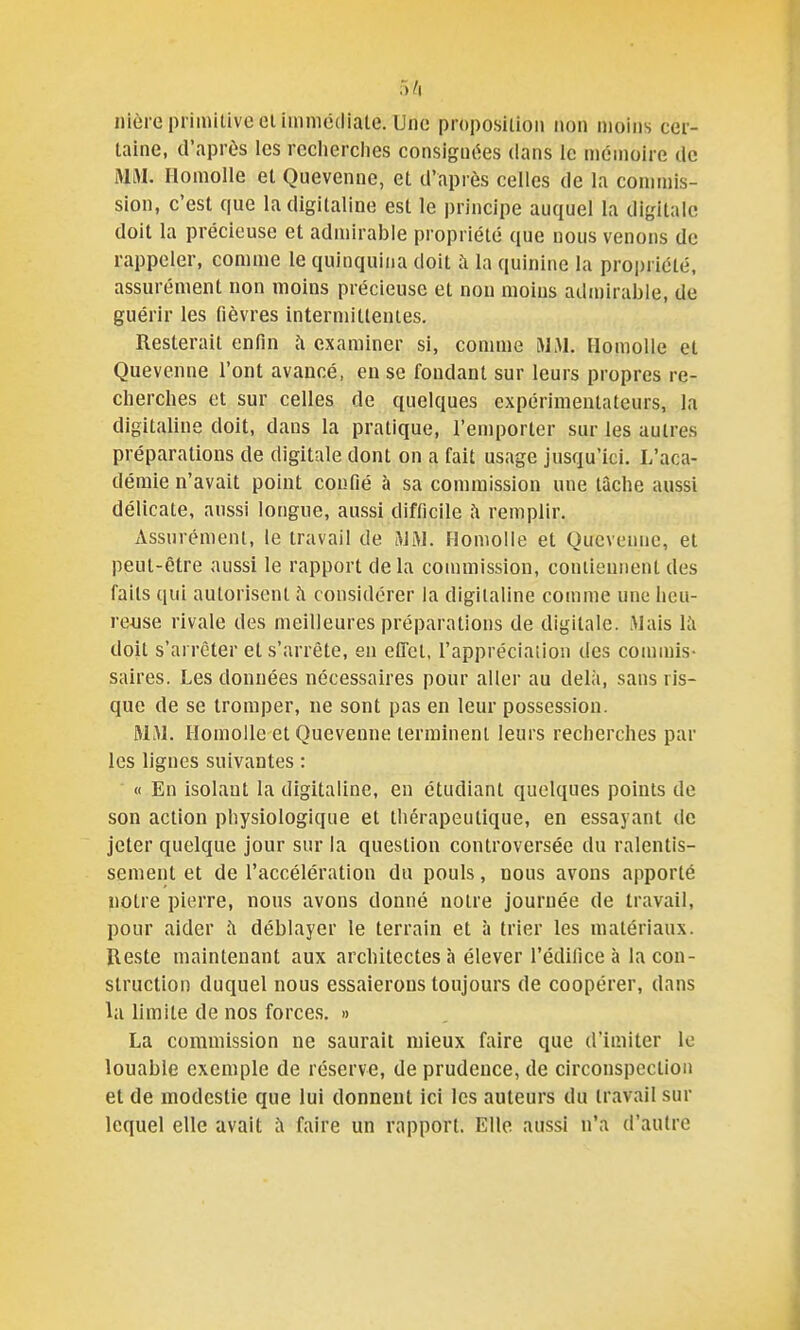 nière primitive elimnicdiale. Une proposition non moins cer- taine, d'après les reclierciies consigm^es dans le mémoire de MM HomoUe et Quevenne, et d'après celles de la commis- sion, c'est que la digitaline est le principe auquel la digitale doit la précieuse et admirable propriété que nous venons de rappeler, comme le quinquina doit ;\ la quinine la propriété, assurément non moins précieuse et non moins admirable, de guérir les fièvres intermittentes. Resterait enfin h examiner si, comme MM. IlomoUe et Quevenne l'ont avancé, en se fondant sur leurs propres re- cherches et sur celles de quelques expérimentateurs, la digitaline doit, dans la pratique, l'emporter sur les autres préparations de digitale dont on a fait usage jusqu'ici. L'aca- démie n'avait point confié à sa commission une tâche aussi délicate, aussi longue, aussi difficile remplir. Assurément, le travail de MM. Homolle et Quevenne, et peut-être aussi le rapport de la commission, contiennent des faits qui autorisent à considérer la digitaline comme une heu- re-use rivale des meilleures préparations de digitale. Mais là doit s'arrêter et s'arrête, en effet, l'appréciation des commis- saires. Les données nécessaires pour aller au delà, sans ris- que de se tromper, ne sont pas en leur possession. MM. Ilomoile et Quevenne terminent leurs recherches par les lignes suivantes : « En isolant la digitaline, en étudiant quelques points de son action physiologique et thérapeutique, en essayant de jeter quelque jour sur la question controversée du ralentis- sement et de l'accélération du pouls, nous avons apporté notre pierre, nous avons donné notre journée de travail, pour aider à déblayer le terrain et à trier les matériaux. Reste maintenant aux architectes à élever l'édifice à la con- struction duquel nous essaierons toujours de coopérer, dans la limite de nos forces, » La commission ne saurait mieux faire que d'imiter le louable exemple de réserve, de prudence, de circonspection et de modestie que lui donnent ici les auteurs du travail sur lequel elle avait à faire un rapport. Elle aussi n'a d'autre