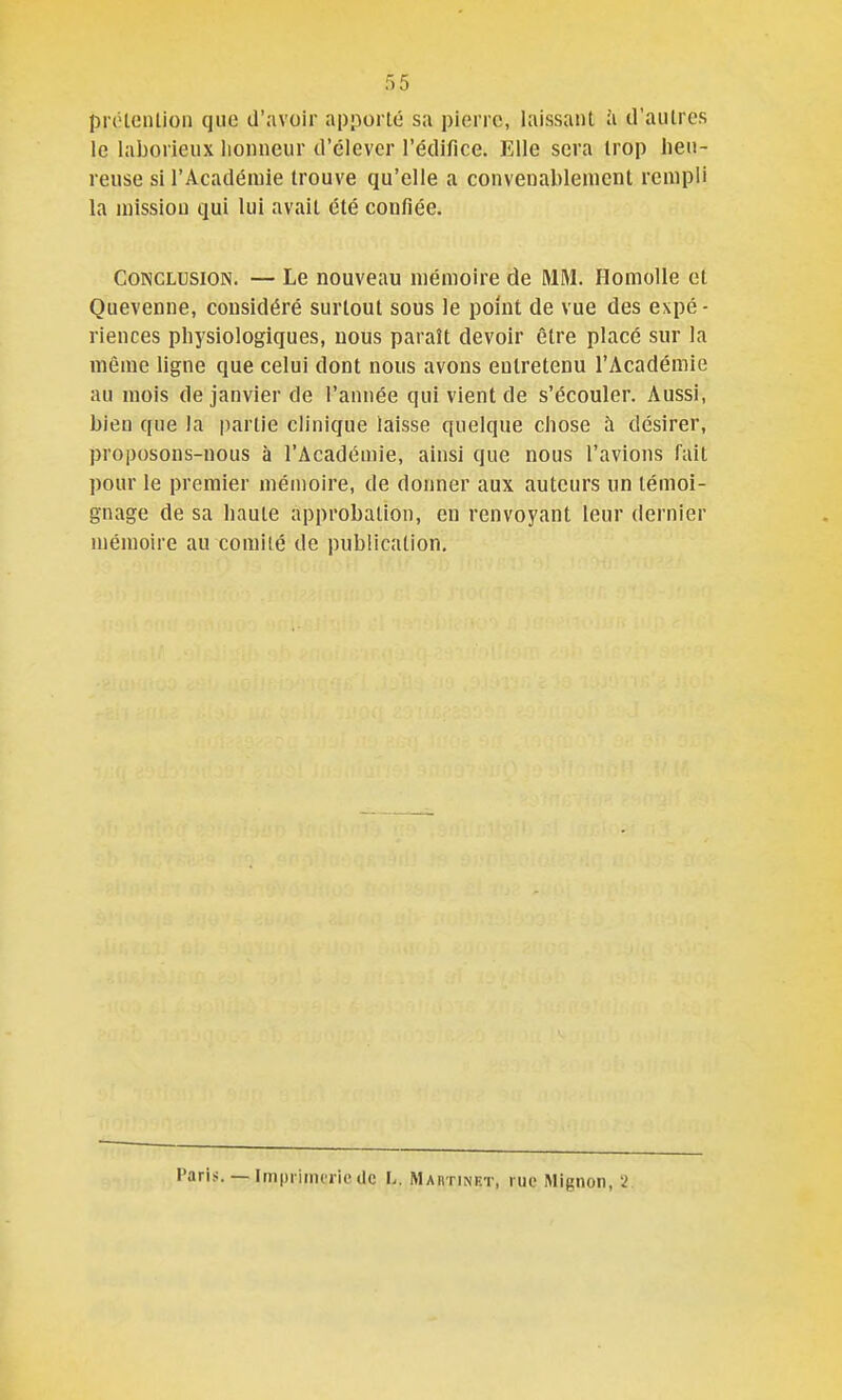 proloiUion que d'avoir apporté sa pierre, laissant à d'autres le laborieux lionncur d'élever l'édifice. Elle sera trop heu- reuse si l'Académie trouve qu'elle a convenablement rempli la mission qui lui avait été confiée. Conclusion. — Le nouveau mémoire de MM. Homolle et Quevenne, considéré surtout sous le point de vue des expé- riences physiologiques, nous paraît devoir être placé sur la même ligne que celui dont nous avons entretenu l'Académie au mois de janvier de l'année qui vient de s'écouler. Aussi, bien que la partie clinique laisse quelque chose à désirer, proposons-nous à l'Académie, ainsi que nous l'avions fait pour le premier mémoire, de donner aux auteurs un témoi- gnage de sa haute approbation, en renvoyant leur dernier mémoire au comité de publication. Paris. — Imprimerie (le L. Maiitinet, rue Mignon, 2