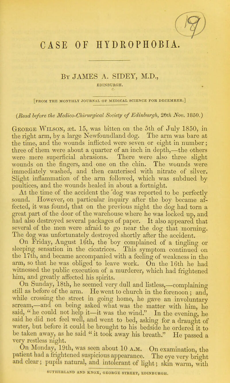 CASE OF HYDROPHOBIA. By JAMES A. SIDEY, M.D., EDINBURGH. [from the monthly journal of medical science for decemreb.] {Read before the Medico-Cliimrgical Society of Edinburgh, 20th Nov. 1850.) George Wilson, aet. 15, was bitten on the 5th of July 1850, in the right arm, by a large Newfoundland dog. The arm was bare at the time, and the wounds inflicted were seven or eight in number; three of them were about a quarter of an inch in depth,—the others were mere superficial abrasions. There were also three slight wounds on the fingers, and one on the chin. The wounds were immediately washed, and then cauterised with nitrate of silver. Slight inflammation of the arm followed, which was subdued by poultices, and the wounds healed in about a fortnight. At the time of the accident the 'dog was reported to be perfectly sound. However, on particular inquiry after the boy became af- fected, it was found, that on the previous night the dog had torn a great part of the door of the warehouse where he was locked up, and had also destroyed several packages of paper. It also appeared that several of the men were afraid to go near the dog that morning. The dog was unfortunately destroyed shortly after the accident. On Friday, August 16th, the boy complained of a tingling or sleeping sensation in the cicatrices. This symptom continued on the 17th, and became accompanied with a feeling of weakness in the arm, so that he was obliged to leave work. On the 16th he had witnessed the public execution of a murderer, which had frightened him, and greatly affected his spirits. On Sunday, 18th, he seemed very dull and listless,—complaining still as before of the arm. He went to church in the forenoon ; and, while crossing the street in going home, he gave an involuntary scream,—and on being asked what was the matter with him, he said,  he could not help it—it was the wind. In the evening, he said he did not feel well, and went to bed, asking for a draught of water, but before it could be brought to his bedside he ordered it to be taken away, as he said  it took away his breath. He passed a very restless night. On Monday, 19th, was seen about 10 a.m. On examination, the patient had a frightened suspicious appearance. The eye very bright and clear; pupils natural, and intolerant of light; skin warm, with SUTHERLAND AND KNOX, GEORGE STREET, EDINBURGH.