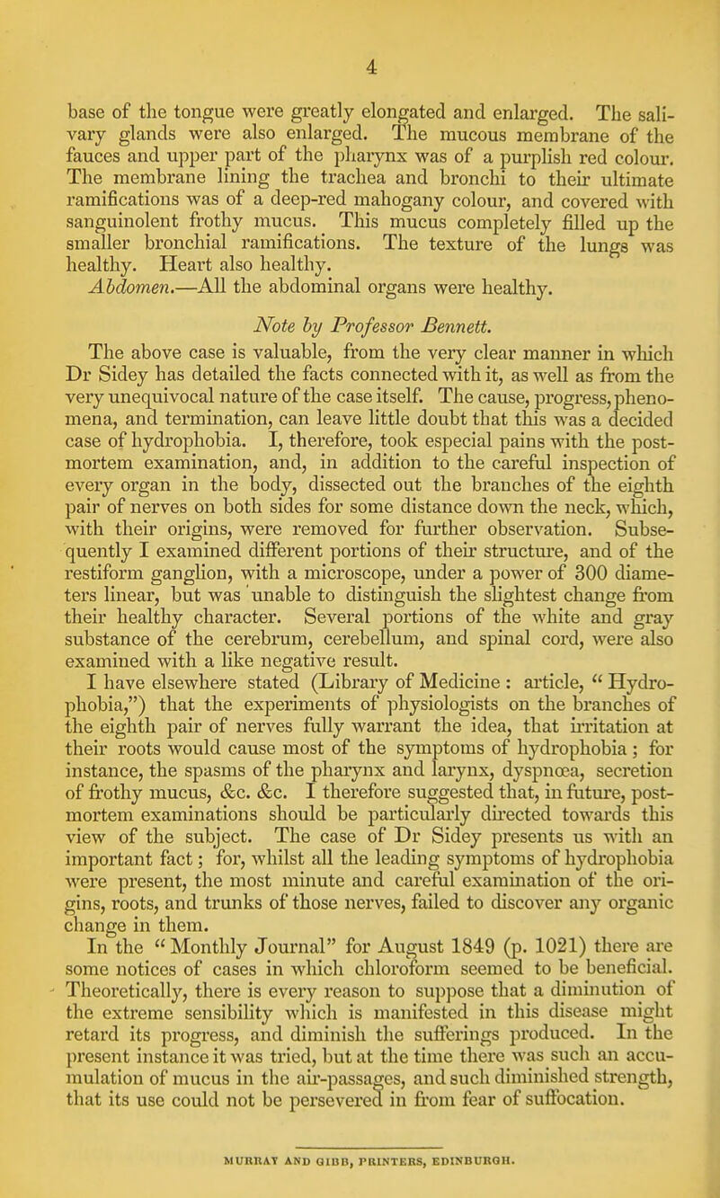 base of the tongue were greatly elongated and enlarged. The sali- vary glands were also enlarged. The mucous membrane of the fauces and upper part of the pharynx was of a purplish red colour. The membrane lining the trachea and bronchi to their ultimate ramifications was of a deep-red mahogany colour, and covered with sanguinolent frothy mucus. This mucus completely filled up the smaller bronchial ramifications. The texture of the lungs was healthy. Heart also healthy. Abdomen.—All the abdominal organs were healthy. Note by Professor Bennett. The above case is valuable, from the very clear manner in which Dr Sidey has detailed the facts connected with it, as well as from the very unequivocal nature of the case itself. The cause, progress, pheno- mena, and termination, can leave little doubt that this was a decided case of hydrophobia. I, therefore, took especial pains with the post- mortem examination, and, in addition to the careful inspection of every organ in the body, dissected out the branches of the eighth pair of nerves on both sides for some distance down the neck, which, with their origins, were removed for further observation. Subse- quently I examined different portions of their structure, and of the restiform ganglion, with a microscope, under a power of 300 diame- ters linear, but was unable to distinguish the slightest change from their healthy character. Several portions of the white and gray substance of the cerebrum, cerebellum, and spinal cord, were also examined with a like negative result. I have elsewhere stated (Library of Medicine : article,  Hydro- phobia,) that the experiments of physiologists on the branches of the eighth pair of nerves fully warrant the idea, that irritation at their roots would cause most of the symptoms of hydrophobia ; for instance, the spasms of the pharynx and larynx, dyspnoea, secretion of frothy mucus, &c. &c. I therefore suggested that, in future, post- mortem examinations should be particularly directed towards this view of the subject. The case of Dr Sidey presents us with an important fact; for, whilst all the leading symptoms of hydrophobia were present, the most minute and careful examination of the ori- gins, roots, and trunks of those nerves, failed to discover any organic change in them. In the  Monthly Journal for August 1849 (p. 1021) there are some notices of cases in which chloroform seemed to be beneficial. Theoretically, there is every reason to suppose that a diminution of the extreme sensibility which is manifested in this disease might retard its progress, and diminish the sufferings produced. In the present instance it was tried, but at the time there was such an accu- mulation of mucus in the air-passages, and such diminished strength, that its use could not be persevered in from fear of suffocation. MURRAT AND Qllin, PRINTERS, EDINBURGH.