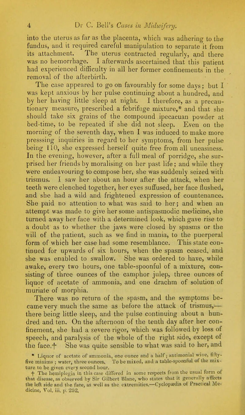 into the uterus as far as the placenta, which was adhering to the fundus, and it required careful manipulation to separate it from its attachment. The uterus contracted regularly, and there was no hemorrhage. I afterwards ascertained that this patient had experienced difficulty in all her former confinements in the removal of the afterbirth. The case appeared to go on favourably for some days; but I was kept anxious by her pulse continuing about a hundred, and by her having little sleep at night. I therefore, as a precau- tionary measure, prescribed a febrifuge mixture,* and that she should take six grains of the compound ipecacuan powder at bed-time, to be repeated if she did not sleep. Even on the morning of the seventh day, when I was induced to make more presssing inquiries in regard to her symptoms, from her pulse being 110, she expressed herself quite free from all uneasiness. In the evening, however, after a full meal of porridge, she sur- prised her friends by moralising on her past life; and while they were endeavouring to compose her, she was suddenly seized with trismus. I saw her about an hour after the attack, when her teeth were clenched together, her eyes suffused, her face flushed, and she had a wild and frightened expression of countenance. She paid no attention to what was said to her; and when au attempt was made to give her some antispasmodic medicine, she turned away her face with a determined look, which gave rise to a doubt as to whether the jaws were closed by spasms or the will of the patient, such as we find in mania, to the puerperal form of which her case had some resemblance. This state con- tinued for upwards of six hours, when the spasm ceased, and she was enabled to swallow. She was ordered to have, while awake, every two hours, one table-spoonful of a mixture, con- sisting of three ounces of the camphor julep, three ounces of liquor of acetate of ammonia, and one drachm of solution of muriate of morphia. There was no return of the spasm, and the symptoms be- came very much the same as before the attack of trismus,-— there being little sleep, and the pulse continuing about a hun- dred and ten. On the afternoon of the tenth day after her con- finement, she had a severe rigor, which was followed by loss of speech, and paralysis of the whole of the right side, except of the face.-f- She was quite sensible to what was said to her, and  Liquor of acetate of nmmonia, one ounce and n half; antimonial wine, fifty- five minims ; water, three ounces. To be mixed, and a table-siioonful of tiie mix- ture to be given every second hour. t The hemipicgiii in this case difTered in some respects from the usual form of that disease, as observed by Sir Gilbert Blanc, who states that it generally affects the left side and the face, as well as the extremities.—CyclojiiBdia of Practical ]Me- dicinc, Vol. iii. p. 252.