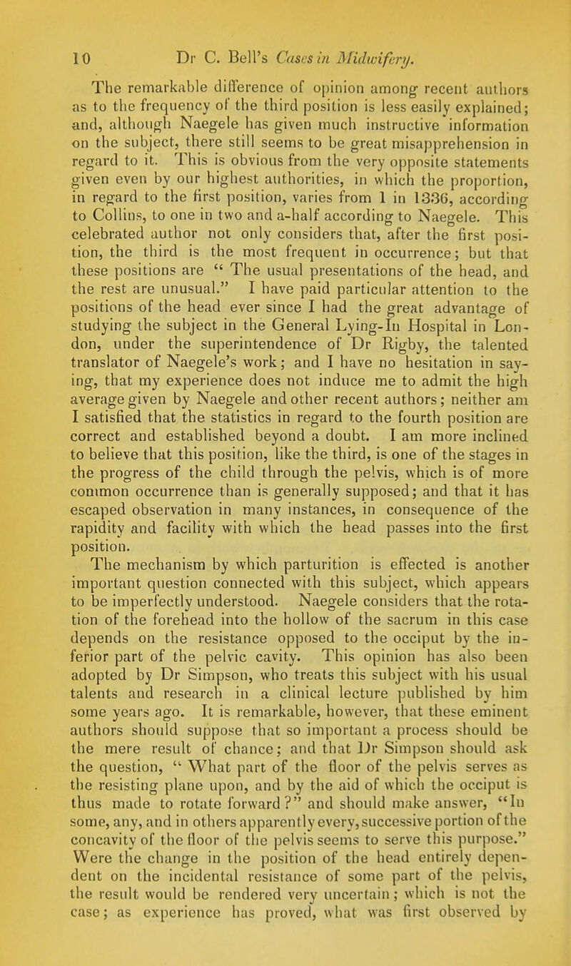 The remarkable difference of opinion among- recent authors as to the frequency of the third position is less easily explained; and, although Naegele has given much instructive information on the subject, there still seems to be great misapprehension in regard to it. This is obvious from the very opposite statements given even by our highest authorities, in which the proporlion, in regard to the Hrst position, varies from 1 in 1336, according to Collins, to one in two and a-half according to Naegele. This celebrated author not only considers that, after the first posi- tion, the third is the most frequent in occurrence; but that these positions are  The usual presentations of the head, and the rest are unusual. I have paid particular attention to the positions of the head ever since I had the great advantage of studying the subject in the General Lying-in Hospital in Lon- don, under the superintendence of Dr Rigby, the talented translator of Naegele's work; and I have no hesitation in say- ing, that my experience does not induce me to admit the high average given by Naegele and other recent authors; neither am I satisfied that the statistics in regard to the fourth position are correct and established beyond a doubt. I am more inclined to believe that this position, like the third, is one of the stages in the progress of the child through the pelvis, which is of more conimon occurrence than is generally supposed; and that it has escaped observation in many instances, in consequence of the rapidity and facility with which the head passes into the first position. The mechanism by which parturition is effected is another important question connected with this subject, which appears to be imperfectly understood. Naegele considers that the rota- tion of the forehead into the hollow of the sacrum in this case depends on the resistance opposed to the occiput by the in- ferior part of the pelvic cavity. This opinion has also been adopted by Dr Simpson, who treats this subject with his usual talents and research in a clinical lecture published by him some years ago. It is remarkable, however, that these eminent authors should suppose that so important a process should be the mere result of chance; and that Dr Simpson should ask the question,  What part of the floor of the pelvis serves as the resisting plane upon, and by the aid of which the occiput is thus made to rotate forward? and should make answer, In some, any, and in others apparently every, successive portion of the concavity of the floor of the pelvis seems to serve this purpose. Were the change in the position of the head entirely depen- dent on the incidental resistance of some part of the pelvis, the result would be rendered very uncertain; which is not the case; as experience has proved, what was first observed by