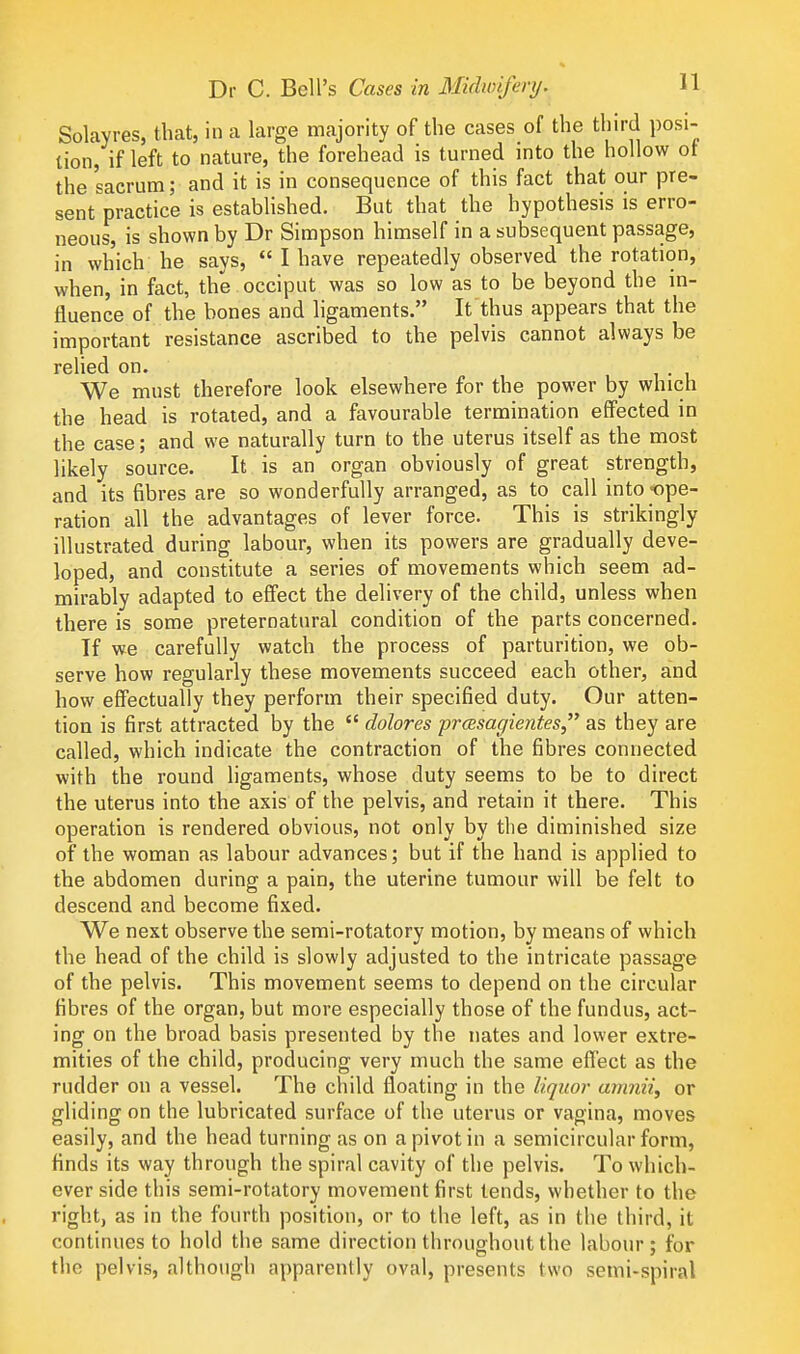 Solayres, that, in a large majority of the cases of the third posi- tion, if left to nature, the forehead is turned into the hollow ot the sacrum; and it is in consequence of this fact that our pre- sent practice is estabhshed. But that the hypothesis is erro- neous, is shown by Dr Simpson himself in a subsequent passage, in which he says,  I have repeatedly observed the rotation, when, in fact, the occiput was so low as to be beyond the m- fluence of the bones and ligaments. It thus appears that the important resistance ascribed to the pelvis cannot always be relied on. We must therefore look elsewhere for the power by which the head is rotated, and a favourable termination effected in the case; and we naturally turn to the uterus itself as the most likely source. It is an organ obviously of great strength, and its fibres are so wonderfully arranged, as to call into -ope- ration all the advantages of lever force. This is strikingly illustrated during labour, when its powers are gradually deve- loped, and constitute a series of movements which seem ad- mirably adapted to effect the delivery of the child, unless when there is some preternatural condition of the parts concerned. If we carefully watch the process of parturition, we ob- serve how regularly these movements succeed each other, and how effectually they perform their specified duty. Our atten- tion is first attracted by the  dolores prcesagientes as they are called, which indicate the contraction of the fibres connected with the round ligaments, whose duty seems to be to direct the uterus into the axis of the pelvis, and retain it there. This operation is rendered obvious, not only by the diminished size of the woman as labour advances; but if the hand is applied to the abdomen during a pain, the uterine tumour will be felt to descend and become fixed. We next observe the semi-rotatory motion, by means of which the head of the child is slowly adjusted to the intricate passage of the pelvis. This movement seems to depend on the circular fibres of the organ, but more especially those of the fundus, act- ing on the broad basis presented by the nates and lower extre- mities of the child, producing very much the same effect as the rudder on a vessel. The child floating in the liquor anmii, or gliding on the lubricated surface of the uterus or vagina, moves easily, and the head turning as on a pivot in a semicircular form, finds its way through the spiral cavity of the pelvis. To which- ever side this semi-rotatory movement first tends, whether to the right, as in the fourth position, or to the left, as in the third, it continues to hold the same direction throughout the labour ; for the pelvis, although apparently oval, presents two semi-spiral