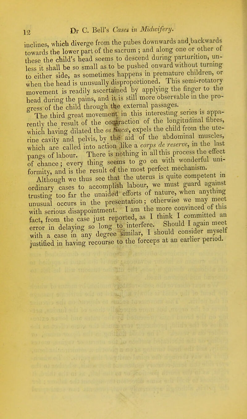 inclines, which diverge from the pubes downwards and.backwards towards the lower part of the sacrum ; and along one or other of these the child's head seems to descend durmg parturition, un- less it shall be so small as to be pushed onward without turning to either side, as sometimes happens in premature children, or when the head is unusually disproportioned. This semi-rotatory movement is readily ascertained by applymg the finger to the head during the pains, and it-is still more observable in the pro- crress of the child through the external passages. The third great movement; in this interesting series is appa- rently the result of the co#action of the longitudinal fibres, which having dilated the os tmccB, expels the child from the ute- rine cavity and pelvis, by the aid of the abdominal muse es which are called into action, .like a corps de reserve, in the last pangs of labour. There is nothing in all this process the eSect of chance; every thing seems to go on with wonderful uni- formity, and is the result of the most perfect mechanism. Although we thus see that the uterus is qmte competent in ordinary cases to accomplish labour, we must guard against trusting too far the unaided efforts of nature, when anything unusual occurs in the presentation; otherwise we mayjieet with serious disappointment. I am the more convinced of thi» fact, from the case just reported, as I think I commiUed an error in delaving so long to interfere. Should I again meet S a case in any degree^similar, I should consider myself justified in having recourse to the forceps at an earlier period.