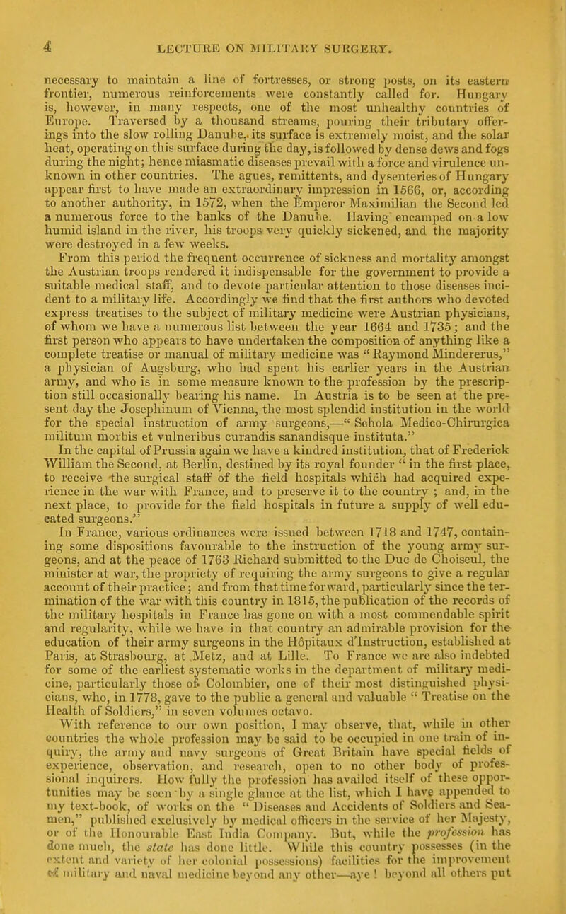 necessary to maintain a line of fortresses, or strong posts, on its eastern frontier, numerous reinforcements were constantly called for. Hungary is, however, in many respects, one of the most unhealthy countries of Europe. Traversed by a thousand streams, pouring their tributary offer- ings into the slow rolling Danube,, its surface is extremely moist, and tlie solar heat, operating on this surface during the day, is followed by dense dews and fogs during the night; hence miasmatic diseases prevail with aforce and virulence un- known in other countries. The agues, remittents, and dysenteries of Hungaiy appear first to have made an extraordinary impression in 1666, or, according to another authority, in 1572, when the Emperor Maximilian the Second led a numerous force to the banks of the Danube. Having encamped on a low humid island in the river, his troops very quickly sickened, and the majority were destroyed in a few weeks. From this period the frequent occurrence of sickness and mortality amongst the Austrian troops rendered it indispensable for the government to provide a suitable medical staff, and to devote particular attention to those diseases inci- dent to a military life. Accordingly we find that the first authors who devoted express treatises to the subject of military medicine were Austrian physicians, ef whom we have a numerous list between the year 1664 and 1735; and the first person who appears to have undertaken the composition of anything like a complete treatise or manual of military medicine was  Raymond Mindererus, a i^hysician of Augsburg, who had spent his earlier years in the Austrian army, and who is in some measure known to the profession by the prescrip- tion still occasionally bearing his name. In Austria is to be seen at the pre- sent day the Josephinum of Vienna, the most splendid institution in the world for the special instruction of army surgeons,— Schola Medico-Chirurgica inilitum morbis et vulneribus curandis sanandisque instituta. In the capital of Prussia again we have a kindred institution, that of Frederick William the Second, at Berlin, destined by its royal founder  in the first place, to receive -the surgical staff of the field hospitals which had acquired expe- rience in the war with France, and to pi'eserve it to the country ; and, in the next place, to provide for the field hospitals in future a supply of well edu- cated sui'geons. In France, various ordinances were issued between 1718 and 1747, contain- ing some dispositions favourable to the instruction of the young army sur- geons, and at the peace of 1768 Richard submitted to the Due de Choiseul, the minister at war, the propriety of requiring the army surgeons to give a regular account of their practice; and from that time forward, particularly since the ter- mination of the war with this country in 1815, the publication of the records of the military hospitals in France has gone on with a most commendable spirit and regularity, while we have in that country an admirable provision for the education of their army surgeons in the Hopitaux d'Instruction, established at Paris, at Strasbourg, at .Metz, and at Lille. To France we are also indebted for some of the earliest systematic works in the department of militarj' medi- cine, particularly those of. Colombier, one of their most distinguished physi- cians, who, in 1778, gave to the public a general and valuable  Treatise ou the Health of Soldiers, in seven volumes octavo. With reference to our own position, I may observe, that, while in other countries the whole profession may be said to be occupied in one train of in- quiry, the army and navy surgeons of Great Britain have special fields of experience, observation, and research, open to no other body of profes- sional inquirers. How fully the profession has availed itself of these oppor- tunities may be seen by a single glance at the list, which I have appended to my text-book, of works on the  Diseases and Accidents of Soldiers and Sea- men, published exclusively by medical officers in the service of her Majesty, or of tlie Honourable East India Company. But, while the profession has done much, the stale lias done little. While this country possesses (in the extent and variety of her colonial possessions) facilities for the improvement military and naval medicine beyond any other—aye ! beyond all others put