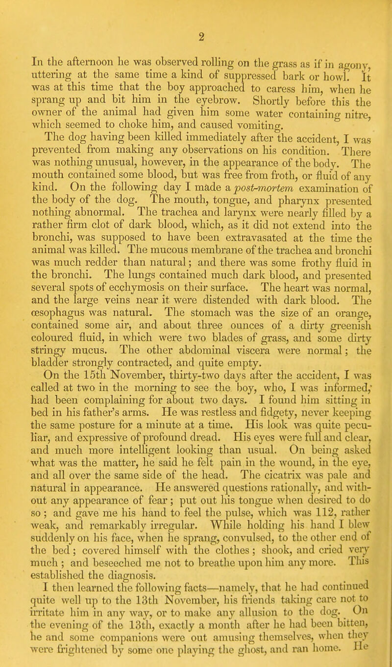 In the afternoon he was observed roUing on the grass as if in agony, uttering at the same time a kind of suppressed bark or howl. It was at this time that the boy approached to caress him, when he sprang up and bit him in the eyebrow. Shortly before this the owner of the animal had given him some water containing nitre, which seemed to choke him, and caused vomiting. The dog having been killed immediately after the accident, I was prevented from making any observations on his condition. There was nothing unusual, however, in the appearance of the bodv. The mouth contained some blood, but was free from ft'oth, or fluid of any kind. On the following day I made a posinmortem examuiation of the body of the dog. The mouth, tongue, and pharynx presented nothing abnormal. The trachea and larynx were nearly filled bv a rather firm clot of dark blood, which, as it did not extend into the bronchi, was supposed to have been extravasated at the time the animal was killed. The mucous membrane of the trachea and bronchi was much redder than natural; and there was some frothy fluid in the bronchi. The lungs contained much dark blood, and presented several spots of ecchymosis on their surface. The heart was normal, and the large veins near it were distended with dark blood. The oesophagus was natural. The stomach was the size of an orange, contained some air, and about three ounces of a dirty greenish coloured fluid, in which were two blades of grass, and some dirty stringy mucus. The other abdominal viscera were normal; the bladder strongly contracted, and quite empty. On the 15th November, thirty-two days after the accident, I was called at two in the morning to see the boy, who, I was informed,' had been complaining for about two days. I found him sitting in bed in his father's arms. He was restless and fidgety, never keeping the same posture for a minute at a time. His look was quite pecu- liar, and expressive of profound dread. His eyes were full and clear, and much more intelligent looking than usual. On being asked what was the matter, he said he felt pain in the wound, in the eye, and all over the same side of the head. The cicatrix was pale and natural in appearance. He answered questions rationally, and ^vith- out any appearance of fear; put out his tongue when desired to do so ; and gave me his hand to feel the pulse, which was 112, rather weak, and remarkably irregular. While holding his hand I blew suddenly on his face, when he sprang, convulsed, to the other end of the bed; covered himself with the clothes; shook, and cried very much ; and beseeched me not to breathe upon him any more. This established the diagnosis. I then learned the following facts—namely, that he had continued quite well up to the 13th November, his friends taking care not to irritate him in any way, or to make any allusion to the dog. On the evening of the 13th, exactly a month after he had been bitten, he and some companions were out amusing themselves, when they were frightened by some one playing the ghost, and ran home. He