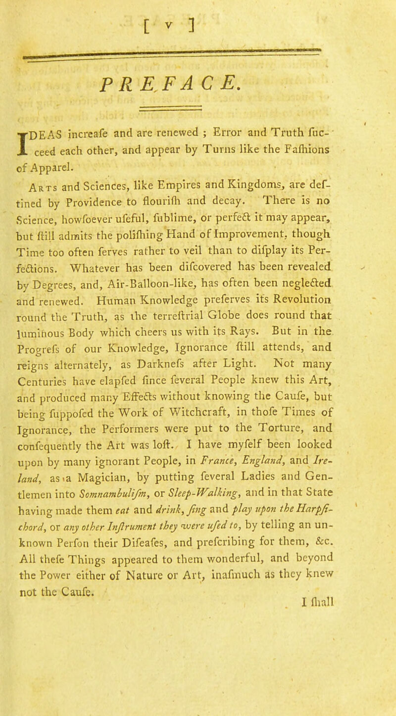 PREFACE. IDEAS incrcafe and are renewed ; Error and Truth fuc- ceed each other, and appear by Turns like the Fafhions of Apparel. Arts and Sciences, like Empires and Kingdoms, are def- tined by Providence to flourifli and decay. There is no Science, howfoever ufeful, fublime, or perfeft it may appear, but (till admits the polifhing Hand of Improvement, though Time too often ferves rather to veil than to difplay its Per- feftions. Whatever has been difcovered has been revealed, by Degrees, and, Air-Balloon-like, has often been negledled and renewed. Human Knowledge preferves its Revolution round the Truth, as the terrellrial Globe does round that luminous Body which cheers us with its Rays. But in the. Progrefs of our Knowledge, Ignorance ftill attends, and reigns alternately, as Darknefs after Light. Not many Centuries have elapfed fince feveral People knew this Art, and produced many EfFedls without knowing the Caufe, but being fuppofed the Work of Witchcraft, in thofe Times of Ignorance, the Performers were put to the Torture, and confequently the Art was lofi:. I have myfelf been looked upon by many ignorant People, in France, England, and Ire- land, as<a Magician, by putting feveral Ladies and Gen- tlemen into Somnambuli/m, or Sleep-Walking, and in that State having made them eat and drink, fing and play upon theHarpJi- chord, or any other Injlrument they were ufed to, by telling an un- known Perfon their Difeafes, and prefcribing for them, &c. All thefe Things appeared to them wonderful, and beyond the Power either of Nature or Art, inafmuch as they knew not the Caufe. I (liall