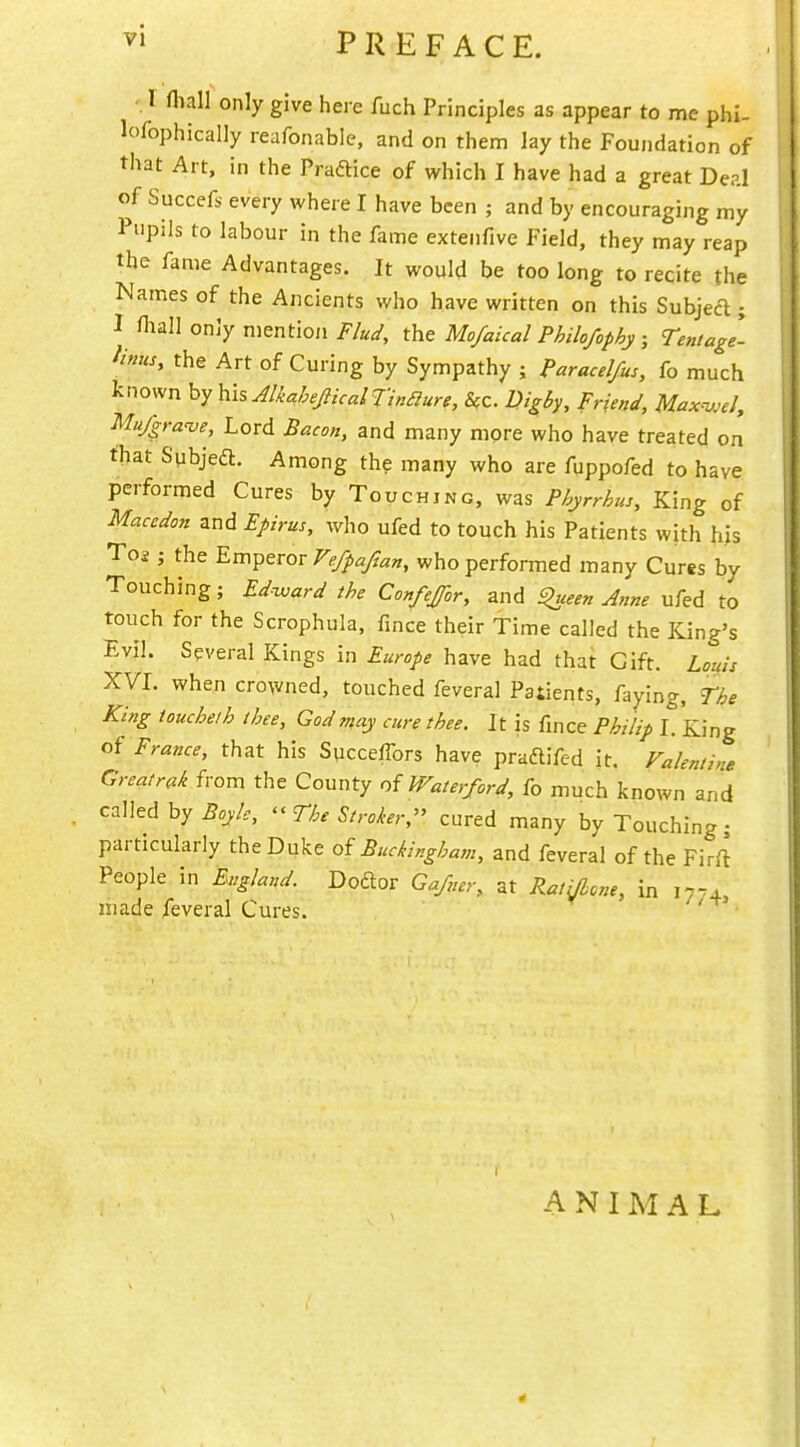 ^» PREFACE. r fliall only give here fuch Principles as appear to me phi- lofophically reafonable, and on them lay the Foundation of that Art, in the Praftice of which I have had a great Deal of Succef,- every where I have been ; and by encouraging my Pupils to labour in the fame extenfive Field, they may reap the fame Advantages. It would be too long to recite the Names of the Ancients who have written on this Subject; I fliall only mentioji Flud, the Mofaical Philofophy ; Tentagi iinus, the Art of Curing by Sympathy ; Paracelfus, fo much known by hisAlkahefticalTinaure, &c. Wgby, Friend, Max^,el, Mu/gra-ve, Lord Bacon, and many more who have treated on that Spbjeft. Among the many who are fuppofed to have performed Cures by Touching, was Phyrrhus, King of Macedon and Epirus, who ufed to touch his Patients with hjs To2 ; the Em^trov Ve/pafian, who performed many Cures by Touching; Ed-ward the Confejor, and ^een Jnne ufed to touch for the Scrophula, fince their Time called the King's Evil. Several Kings in Europe have had that Gift. Louis XVI. when crowned, touched feveral Patients, faying, The King touchelh thee, God may cure thee. It is fince Philip I. King of France, that his Sycceffors have praflifed it. Falenii>ie Greatrak ivom the County of Waterford, fo much known and called by Boyle, ^^The Stroker,^' cured many by Touching; particularly the Duke of Buckingham, and feveral of the Firft People in England. Doftor Ga/ner, at Ratijhcne, in 17.4 liiade feveral Cures. ' I ANIMAL