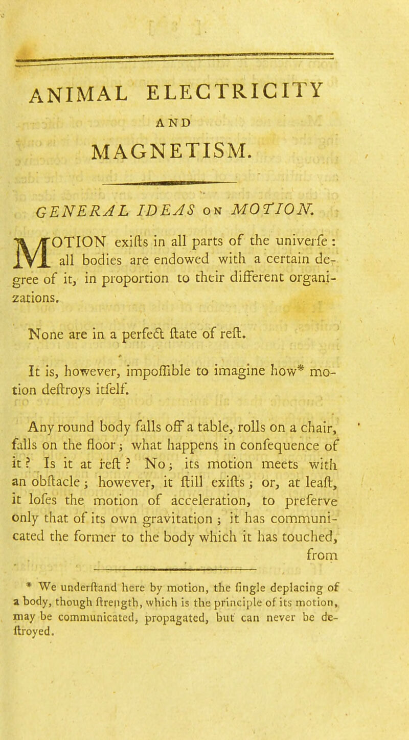 ANIMAL ELECTRICITY AND MAGNETISM. GENERAL IDEAS on MOTION. MOTION exifts in all parts of the univerfe : all bodies are endowed with a certain der'. gree of it, in proportion to their different organi- zations. None are in a perfed ftate of reft. It is, however, innpoffible to imagine how* mo- tion deftroys itfelf. Any round body falls off a table, rolls on a chair, falls on the floor; what happens in confequence of it ? Is it at reft ? No; its motion meets with an obftacle; however, it ftill exifts j or, at leaft, it lofes the motion of acceleration, to preferve only that of its own gravitation ; it has communi- cated the former to the body which it has touched, frorn * We underftand here by motion, the fingle deplacing of a body, though ftrength, which is the principle of its motion, may be communicated, propagated, but can never be de- ftroyed.