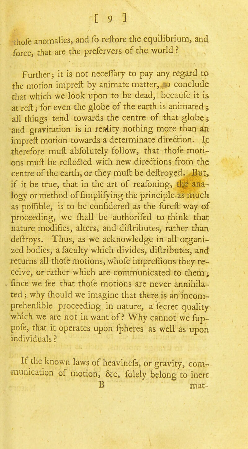 tiiofe anomalies, and fo reftore the equilibrium^ and force, that are the prefervers of the world ? Further; it is not neceffary to pay any regard to the motion impreft by animate matter,-J^ conclude that which we look upon to be dead, becaufe it is at reft; for even the globe of the earth is animated ; all things tend towards the centre of that globe; md gravitation is in reaiiity nothing more than an impreft motion towards a determinate direction. It therefore muft abfolutely follow, that thofe moti- ons muft be reflefl-ed with new direftions from the centre of the earth, or they muft be deftroyed. But, if it be true, that in the art of reafoning, tl^ ana- logy or method of Amplifying the principle as much as poflTible, is to be confidered as the fureft way of proceeding, we ftiall be authorifed to think that nature modifies, alters, and diftributes, rather than deftroys. Thus, as we acknowledge in all organi- zed bodies, a faculty which divides, diftributes, and returns all thofe motions, whofe impreflions they re- ceive, or rather which are communicated to them j - fince we fee that thofe motions are never annihila- ted ; why fliould we imagine that there.is an incom- prehenfible proceeding in nature, a' fecret quality which we are not in want of? Why cannot we fup- pofe, that it operates upon fpheres as well as upon individuals ? If the known laws of heavinefs, or gravity, com- munication of motion, 6cc. folely belong to inert B mat-