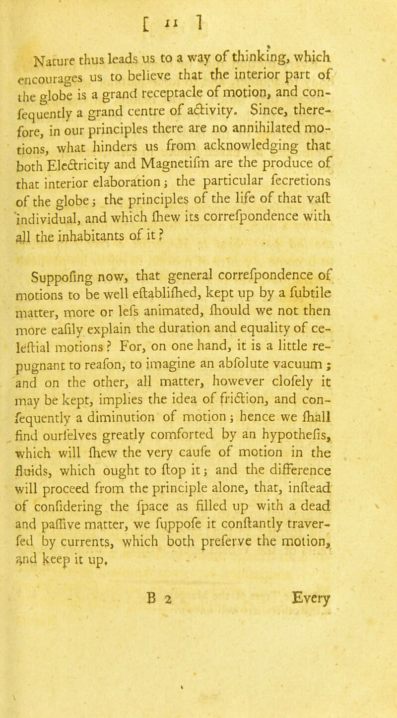 Nature thus leads us to a way of thinking, which encourages us to believe that the interior part of the o-lobe is a grand receptacle of motion, and con- fequently a grand centre of adlivity. Since, there- fore, in our principles there are no annihilated mo- tions, what hinders us from acknowledging that both Elcftricity and Magnetifm are the produce of that interior elaboration; the particular fecretions of the globe; the principles of the life of that vaft 'individual, and which fhew its correfpondence with 9II the inhabitants of it ? Suppofing now, that general correfpondence of motions to be well eftablilhed, kept up by a fubtile matter, more or lefs animated, fhould we not then more eafily explain the duration and equality of ce- leftial motions ? For, on one hand, it is a little re- pugnant to reafon, to imagine an abfolute vacuum; and on the other, all matter, however clofely it may be kept, implies the idea of fri6tion, and con- fequently a diminution of motion j hence we ihall find ourielves greatly comforted by an hypothefis, which will Ihew the very caufe of motion in the fluids, which ought to flop it; and the difference will proceed from the principle alone, that, inftead of confidering the fpace as filled up with a dead and pafTive matter, we fuppofe it conftantly traver- fed by currents, which both preferve the motion, i^nd keep it up, B 2 Every