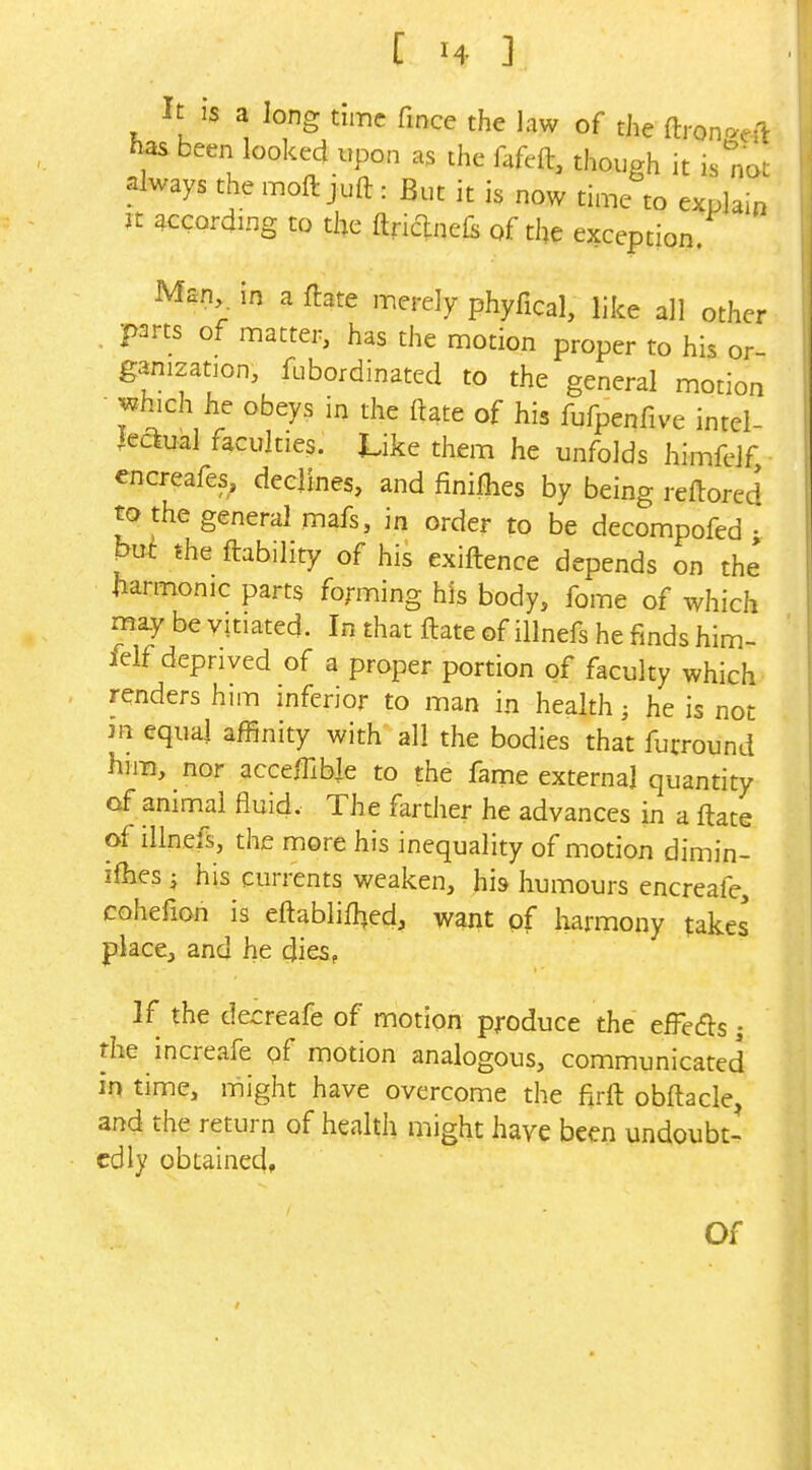 It is a long time fince the law of the ftron^eft has been looked upon as the fafeft, though it is''not always themoftjuft: But it h now time to explain n according to the ftriclinefs of the exception. Man in a ftate merely phyfical, like all other parts of matter, has the motion proper to his or- ganization, fubordinated to the general motion •^hich h, obeys in the ftate of his fufpenfive intei- leclual faculties. Like them he unfolds himfelf, encreafes, declines, and finiihes by being reftored to the general mafs, in order to be decompofed • M the ftability of his exiftence depends on the fiarmonic parts forming his body, fome of which may be vitiated. In that ftate of illnefs he finds him- felf deprived of a proper portion of faculty which renders him inferior to man in health; he is not m equal affinity with all the bodies that furround him, nor acceffible to the fame externa] quantity of animal fluid. The farther he advances in a ftate of illnefs, the more his inequality of motion dimin- ifhes J his currents weaken, his humours encreafe, cohefion is eftablilhed, want pf harmony takes place, and he dies, If the decreafe of motion produce the efFedls; the increafe pf motion analogous, communicated in time, might have overcome the fxrft obftacle, and the return of health might have been undoubt- edly obtained. Of