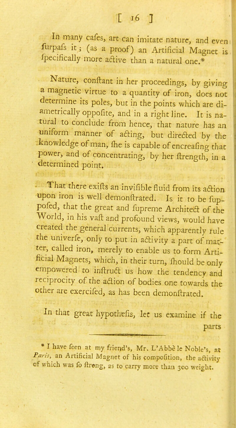 In many cafes, art can imitate nature, and even furpals it; (as a proof) an Artificial Magnet is fpecifically more aftive than a natural one.* Nature, conftant in her proceedings, by giving a magnetic virtue to a quantity of iron, does not determine its poles, but in the points which are di- ametrically oppofite, and in a right line. It is na- tural to conclude from hence, that nature has an uniform manner of afting, but direded by the .knowledge of man, fhe is capable of encreafing that power, and of concentrating, by her ftrength, in a determined point. - That there exifts an invifible fluid from its aftion upon iron is well demonftrated. Is it to be fup- pofed, that the great and fupreme Architedl of the World, in his vaft and profound views, would have created the general currents, which apparently rule the univerfe, only to put in adlivity a part of mat- ter, called iron, merely to enable us to form Arti- ficial Magnets, which, in their turn, Ihould be only empowered to inftruft us how the tendency and reciprocity of the adion of bodies one towards the other are exercifed, as has been demonftrated. In that great hypothefis, let us examine if the parts • I have feen at my friend's, Mr. L'Abbc le Noble's, at Parh, an Artificial Magnet of his compofition, the aftivity of which was fo ftrong, as to carry more than 300 weight.