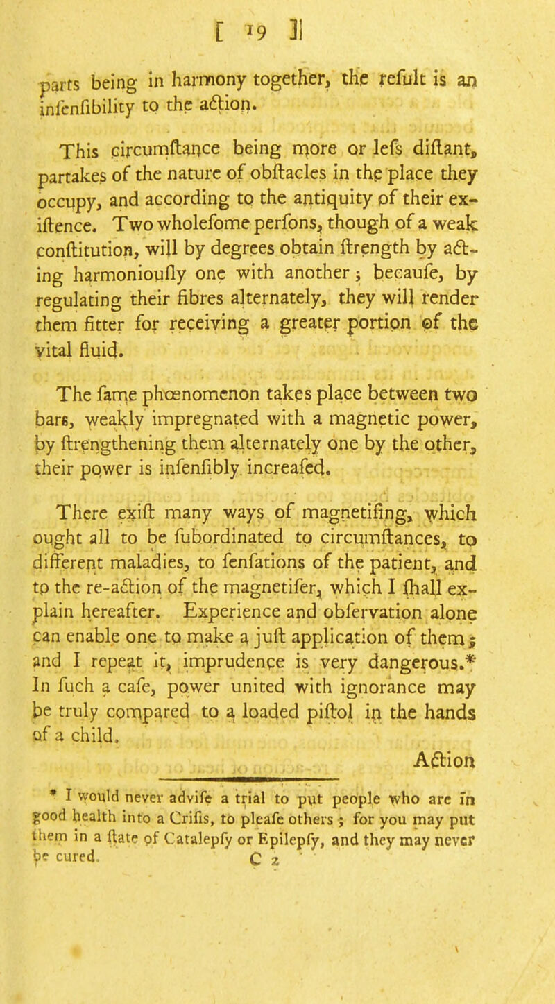 parts being in harmony together, the refuk is an inlcnfibility to the adtion. This pircuniftance being n>ore or lefs diflant, partakes of the nature of obftacles in thp place they occupy, and according to the aritiquity pf their ex- iftencc. Two wholefome perfons, though of a weak conftitution, will by degrees obtain ftrength by aft- ing harmonioufly one with another; beeaufe, by regulating their fibres alternately, they wilj render them fitter for receiving a greater portion pf the vital fluid. The fanrie phosnomcnon takes place between two bare, weakly impregnated with a magnetic power, by ftrengthening them alternately one by the other, their pqwer is infenfibly, increafed. There exifl: many ways of magnetifing, which ought all to be fubordinated to circumftances, to different maladies, to fcnfatlons of the patient, and tp the re-a£lion of the magnetifer, which I (hall ex- plain hereafter. Experience and obfervation alone pan enable one to make a juft application of them ; and I repeat it^ imprudenge is very dangerous.* In fuch a cafe, power united with ignorance may be truly compared to a loaded piftol in the hands of a child. Action JO i i ^ I would never advifc a trial to pyt people who arc In good bealth into a Crifis, to pleafe others ; for you may put them in a ftate pf Catalepfy or Epilepfy, and they may never b? cured. C 2