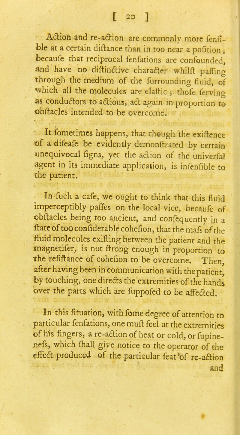 A6tioh and re-a£tIon are commonly more fenfi- ble at a certain diftance than in too near a pofition i bccaufe that reciprocal fenfations are confounded, and have no diftinftive chara6ter whilft pacing through the medium of the furrounding fluid, of which all the molecules are elaftic ; thofe fervin*'^ as condu(5lors to actions, ad again in proportion to obftaclcs intended to be overcome. It ibmetimcs happens, that though the exiftence of a difeafe be evidently demonftrated by certain unequivocal figns, yet the adion of the univerfal agent in its immediate application, is infenfiblc to the patient. In fuch a cafe, we ought to think that this fluid imperceptibly paflTes on the local vice, becaufe of obfl:acles being too ancient, and confequently in a ftateof tooconfiderablecohefion, that the mafs of the fluid molecules cxifling between the patient and the magnetifer, is not fl:rong enough in proportion to the rcfifl:ance of cohcfion to be overcome. Then, after having been in communication with thepatient, by touching, one direds the extremities of the hands over the parts which are fuppofed to be affeded. In this fituation, with fome degree of attention to particular fenfations, one muft feel at the extremities of his fingers, a re-adion of heat or cold, or fupine- nefs, which lhall give notice to the operator of the cfFed produced of the particular feat'of rc-adion and