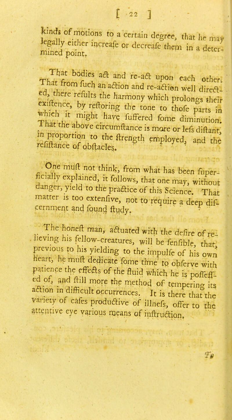 Hincf, of motions to a certain degree, that he may legally either increafe or decreafe them jn a deter- fnined point, 1 ha from fuch an adion and re-aftion wdj direct- ed there refults the harmony which prolongs their exiftence, by reftoring the tone to thofe parts Z wbch ,t might have fufFered fome diminution. 1 hat the above circumftance is more or lefs diftant in proportion to the ftrength employed, and the refinance of obftacles. ^ ^ ^ ; One muft not think, from what has been fuper- ficially explained, it follows, that one may, without danger, yield to the practice of this Science That matter is too extenfive, not to require a deep dif- cernmeqt and fpund ftudy. ^ f The honeft man, actuated with the defire of re . iieving his fellow-creatures, will be fenfible that previous to his yielding to the impulfe of his own heart, he muft dedicate fome time= to ohferve with patience the eifeas of the fluid which he is pofTefT- ed of, ^^ndftiH more the method of tempering its aftion m difficult occurrences. It is there tharthe variety of c^fes produftive of illnefs, offer to the attentive eye various means of inftruadon.