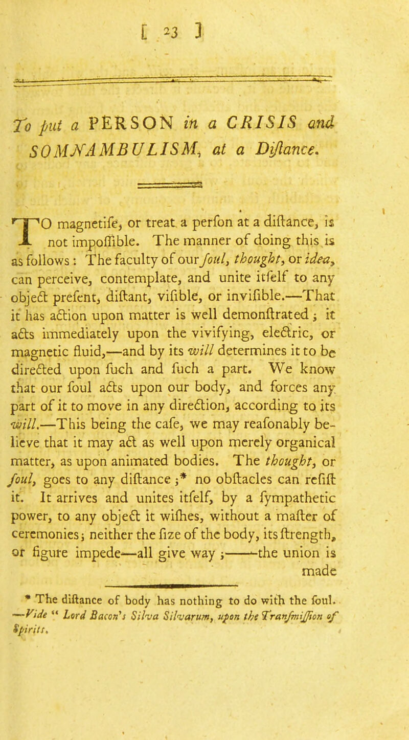 To put a PERSON in a CRISIS and SOMNAMBULISM, at a Dijlance, TO magnctife, or treat, a perfon at a diftance, is not impoffible. The manner of doing this is as follows: The faculty of our Joul, thought, or ideay can perceive, contemplate, and unite itfelf to any objedt prefcnti diftant, vifible, or invifible.—That it has action upon matter is well demonftrated i it afts immediately upon the vivifying, eleflric, or magnetic fluid,—and by its will determines it to be direfled upon fuch and fuch a part. We know that our foul a(5ts upon our body, and forces any. part of it to move in any diredlion, according to it? 'Will.—This being the cafe, we may reafonably be-' iicve that it may aft as well upon merely organical matter, as upon animated bodies. The thought^ or foul, goes to any diftance j* no obflacles can refill it. It arrives and unites itfelf, by a fympathetic power, to any objeft it wifhes, without a mafter of ceremonies; neither the fize of the body, its ftrength. Of figure impede^^—all give way ; -the union is made * The diftance of body has nothing to do with the foul. ^Vide  Lord Bacon^s Silva Siharum, ufon the Tran/miJ/ion of Spirits.