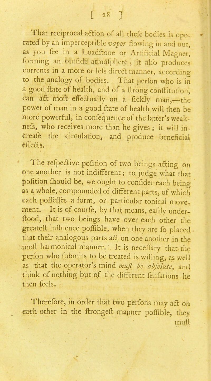 That reciprocal aftion of all thefc bodies is ope- - rated' by an imperceptible w/)or flowing in and our, as you fee in a Loadrtone or Artificial Magnet, forming an blitfide atmofijliere ; it alfo produces currents in a more or lefs direct manner, according to the analogy of bodies. That perfon who is in a good ftate of health, and of a ftrong conllitution, can atSt moft effectually on a fickly man,—the power of man in a good ftate of health will then be more powerful, in confequence of the latter's weak- nefs, who receives more than he gives j it will in- creafe the circulation, and produce beneficial effects. The refpe6live pofition of two beings acting on one another is not indifferent j to judge what that pofition fliould be, we ought to confider each being as a whole, compounded of different parts, of which each poffelTcs a form, or particular tonical move- ment. It is of courfe, by that means, eafily under- ftood, that two beings have over each other the greateft influence po/Tible, when they are fo placed that their analogous parts a6t on one another in the moft harmonical manner. It is neceffary that-the perfon who fubmits to be treated is willing, as well as that the operator's mind miifi he nb/olute, and think of nothing but of the different fenfations he then feels. Therefore, in order that two perfons may aft on each other in the ftrongeft mariner poffible, they muft