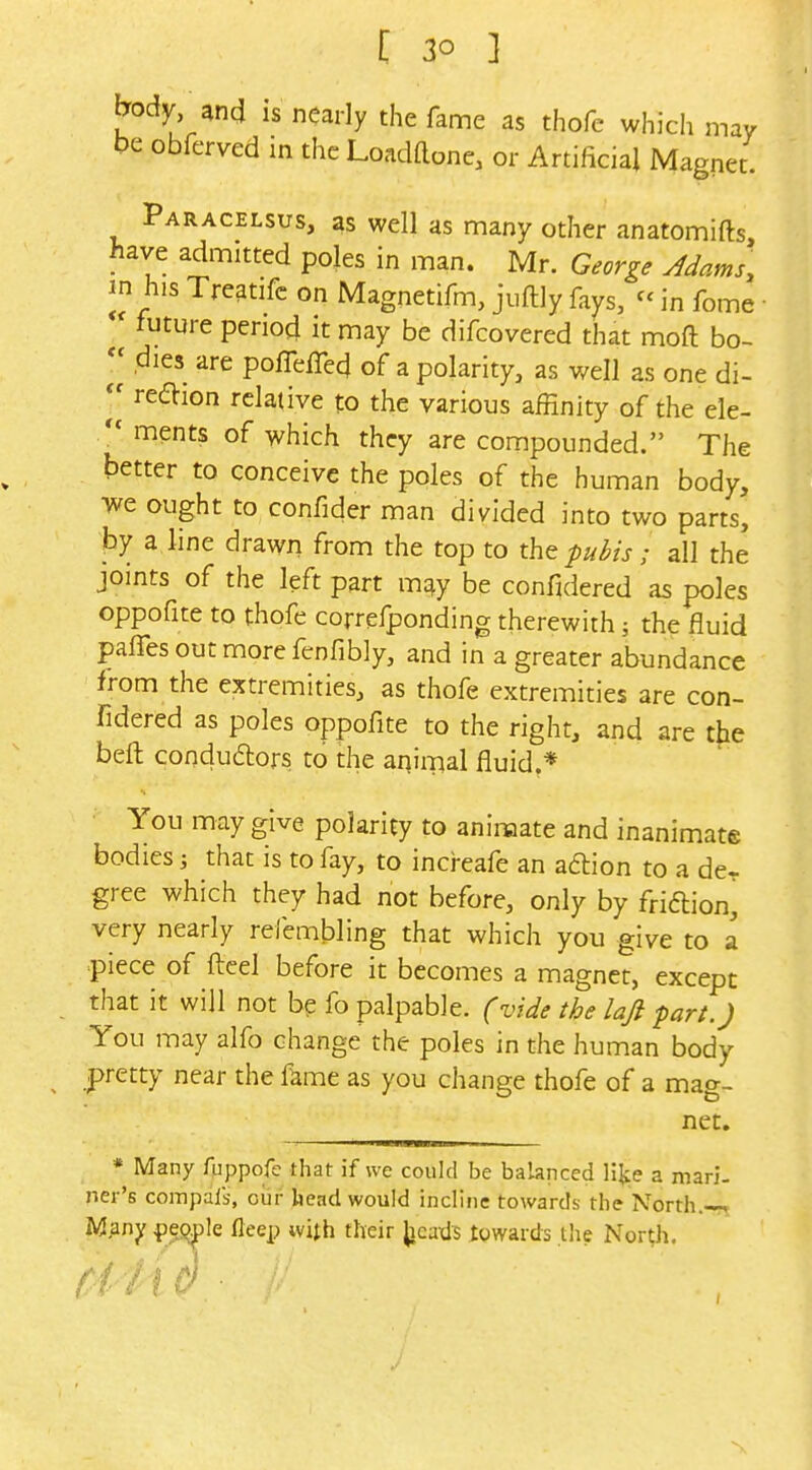 jTody and is nearly the fame as thofe which may be obferved in the Loadaone, or Artificial Magnet. Paracelsus, as well as many other anatomifts, have admitted poles in man. Mr. George Adams, in his Treatifc on Magnetifm, juftly fays, in feme ■ future period it may be difcovered that moft bo- dies are pofTefTed of a polarity, as well as one di-  region relative to the various affinity of the ele- ments of which they are compounded. The better to conceive the poles of the human body, we ought to confider man divided into two parts, by a line drawn from the top to the pubis; all the joints of the left part may be confidered as poles oppofite to thofe correfponding therewith the fluid pafTes out more fenfibly, and in a greater abundance from the extremities, as thofe extremities are con- fidered as poles oppofite to the right, and are t^e beft condudlors to the animal fluid.* You may give polarity to animate and inanimate bodies that is to fay, to increafe an adion to a de- gree which they had not before, only by friftion, very nearly refembling that which you give to a piece of fteel before it becomes a magnet, except that it will not be fo palpable, fvide the laji fart.) You may alfo change the poles in the human body pretty near the f^me as you change thofe of a mag- net. * Many fpppofe that if we could be balanced \\\t a mari- ner's compals, oiir head would incline towards the North.-7, M.any {)e(^Ie fleep with their ^icaxls towards the North. Ci4 l0 •