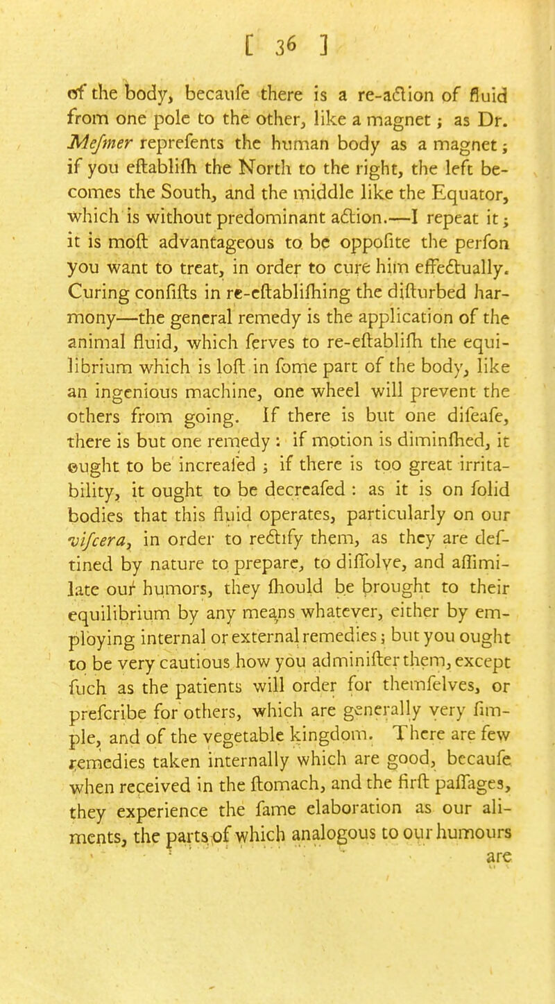 of the body, becaufe there is a re-adion of fluid from one pole to the other, like a magnet; as Dr. Mejmer reprefents the human body as a magnet; if you eftablifti the North to the right, the left be- comes the South, and the middle like the Equator, which is without predominant adtion.—I repeat it; it is moft advantageous to be oppofite the perfon you want to treat, in order to cure him efFedually. Curing confifts in re-cftablifhing the difturbed har- mony—the general remedy is the application of the animal fluid, which ferves to re-eftablifh the equi- librium which is loft in fome part of the body, like an ingenious machine, one wheel will prevent the others from going. If there is but one difeafe, there is but one remedy : if motion is diminfhed, it ©Ught to be increaled j if there is too great irrita- bility, it ought to be decrcafed : as it is on folid bodies that this fluid operates, particularly on our Dijceraj in order to re6lify them, as they are def- tined by nature to prepare, to difix)lye, and affimi- late oui' humors, they fhould be brought to their equilibrium by any means whatever, either by em- ploying internal or external remedies; but you ought to be very cautious how you adminifter them, except fuch as the patients will order for themfelves, or prefcribe for'others, which are generally very fim- ple, and of the vegetable kingdom. There are few j-emedies taken internally which are good, becaufe when received in the ftomach, and the firft pafl:age3, they experience the fame elaboration as our ali- ments, the parts,pf which analogous to our humours ' ■ ' ' ' ^re