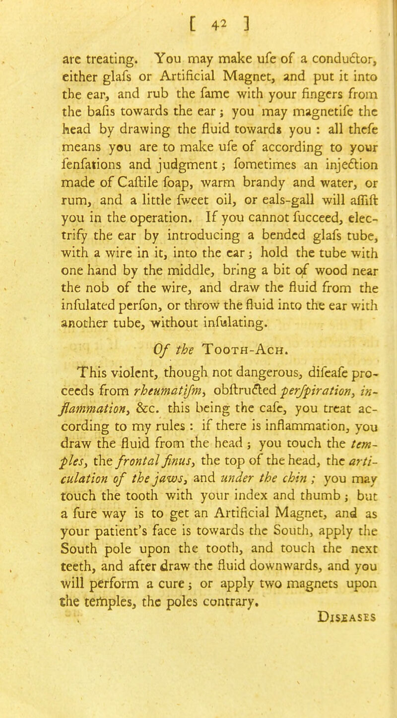 arc treating. You may make ufe of a condu6tor, either glafs or Artificial Magnet, and put it into the ear, and rub the fame with your fingers from the bafis towards the ear; you may magnetife the head by drawing the fluid towards you : all thcfe means you are to make ufe of according to your fenfations and judgment; fometimes an injection made of Caftile foap, warm brandy and water, or rum, and a little fweet oil, or eals-gall will aflift you in the operation. If you cannot fucceed, elec- trify the ear by introducing a bended glafs tube, with a wire in it, into the car ] hold the tube with one hand by the middle, bring a bit Ojf wood near the nob of the wire, arid draw the fluid from the infulated perfon, or throw the fluid into the ear with another tube, without infvilating. Of the TooTH-AcH. This violent, though not dangerous, difcafe pro- ceeds from rheumatifm, obft:ru(?ted perfpiration^ in- flammatioHi &c. this being the cafe, you treat ac- cording to my rules : if there is inflammation, you draw the fluid from the head j you touch the tern- plesy the frontal finus, the top of the head, the arti- culation of the jaws, and ujider the chin ; you may touch the tooth with your index and thumb ; but a fure way is to get an Artificial Magnet, and as your patient's face is towards the South, apply the South pole upon the tooth, and touch the next teeth, and after draw the fluid downwards, and you will perform a cure j or apply two magnets upon the tertiplesj the poles contrary. Diseases