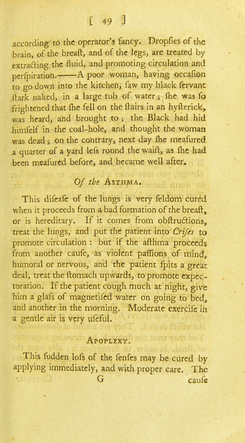 according to the operator's fancy. Dropfies of the brain, of the breaft, and of the legs, are treated by extracting the fluid, and promoting circulation and perfpiration.' A poor woman, having occafion to go down into the kitchen, faw my black fervant ftark naked, in a large tub of water fhe was fo frightened that flie fell on the flairs in an hyfterick, was heard, and brought to ; the Black had hid himfelf in the coal-hole, and thought the woman was dead ; on the contfary^ next day flie meafured a quarter of a yard lels round the waift, as Ihc had been meafured before, and became well after. Of the Asthma, This difeafe of the lungs is very feldom cured when it proceeds from a bad formation of the breaft, or is hereditary. If it comes from obftrudions, treat the lungs, and put the patient into Crifes to promote circulation : but if the afthma proceeds from another caufe, as violent paffions of mind, humoral or nervous, and the patient fpits a great deal, treat the ftomach upwards, to prortiote expec- toration. If the patient cough much at night, give him a glafs of magnetifed water on going to bed, and another in the morning. Moderate exercifc in a gentle air is very ufeful. Apoplexy, This fudden lofs of the fenfes may be cured by applying immediately, and with proper care. The G caufe