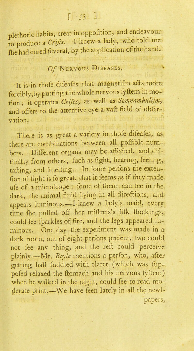 plethoric habits, treat in oppofition, and endeavour: to produce a Crifis. I knew a lady, who told me fhe had cured feyeral, by the application of the hand. Of Nervous Diseases.  It is in thofe difcafes that magnetifm ads more forcibly,by putting the whole nervous fyftem in mo- tion ; it operates Crijes, as well as Somnambuti/my and offers to the attentive eye a vaft field of obfer- vation. There is as great a variety in thofe difeafes, as: there are combinations between all pofiible num- bers. Different organs may be affefted, and dif- tinaiy froiT^ others, fuch as fight, hearing, feeling, tailing, and fmelling. In fome perfons the exten- fion of fight is fo great, that it feems as if they made ufe of a microfcope : fbme of them can fee in the dark, the animal fluid flying in all diredions, and appears luminous.—L knew a lady's maid, every time fhe pulled off her miftrefs's filk ftockings, could fee fparkles of fire, and the legs appeared lu- minous. One day the experiment was made in a 'dark room, out of eight perfons prefent, two could not fee any thing, and the reft could perceive plainly.—Mr. Boyle mentions a perfon, who, after getting half fuddled with claret (which was flip- pofed relaxed the ftpmach and his nervous fyftem) when he walked in the night, could fee to read mo- jierate print.—We have feen lately in all the newf- papers,