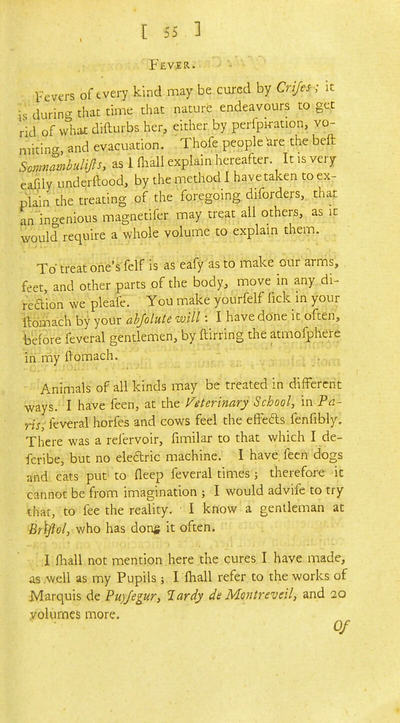 Fever. Fevers of every kind may be cured by Crijes- ; it is during that time that nature endeavours to ge^t rid of vvhitt difturbs her, either by perfpi«tion, vo- miting, and evacuation. Thofe people\ire the beft Somnami^uHp, as 1 Hiall explain hereafter. It is very eafily underftood, by the method I havetaken to ex- plain the treating of the foregoing diforders, that an in<^enious magnetifer may treat all others, as ic would require a whole volume to explain them. To treat one's felf is as eafy as to make our arms, feet, and other parts of the body, move in any di- reaion we pleafe. You make yourfelf fick in your llomach by your abfolute will: I have done it often, before feveral gentlemen, by ftirring the atmofphere ih.my ftomach. -c/.' ; ■ Animals of all kinds may be treated in different ways. I have feen, at the Veterinary School, in Pe- ris, feveral horfes and cows feel the effeds fenfibly. There was a refervoir, fimilar to that which I de- fcribe, but no eledric machine. I have feen dogs and cats put to fleep feveral times; therefore ic cannot be from imagination ; I would advife to try that, to fee the reality. I know a gentleman at Br\ftol, who has donj? it often. ^ — 1 lliall not mention here the cures I have made, as well as my Pupils ; I fliall refer to the works of Marquis de Puj/egUTj lardy da Montreveil, and 20 Volumes more. Of