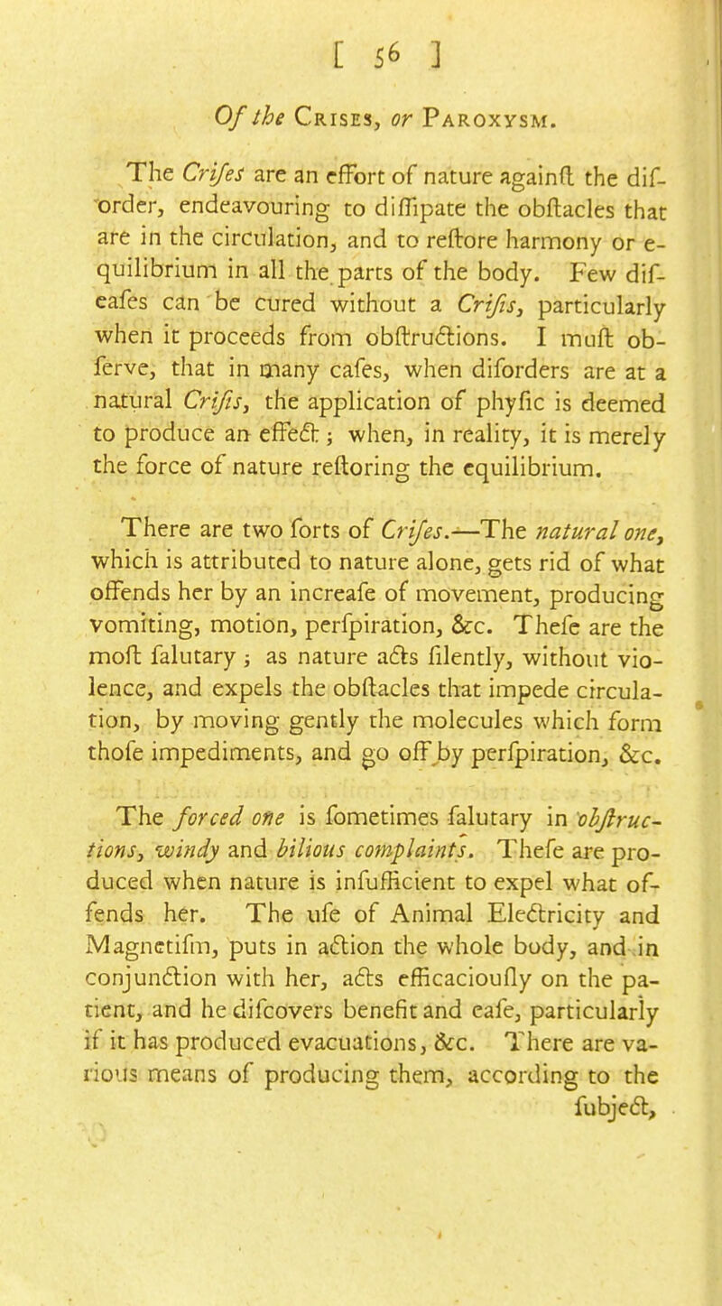 Of the Crises, or Paroxysm. The Crijes are an effort of nature againfl the dif- 'order, endeavouring to diflipate the obftacles that are in the circulation, and to reftore harmony or e- quilibrium in all the. parts of the body. Few dif- cafes can'be cured without a Crifis^ particularly when it proceeds from obftruftions. I muft ob- ferve, that in many cafes, when diforders are at a . natural Crifis^ the application of phyfic is deemed to produce an effed:; when, in reality, it is merely the force of nature reftoring the equilibrium. There are two forts of Cri/'^j.—The natural one^ which is attributed to nature alone, gets rid of what offends her by an increafe of movement, producing vomiting, motion, perfpiration, &c. Thefe are the mofh falutary ; as nature a£ts filently, without vio- lence, and expels the obftacles that impede circula- tion, by moving gently the molecules which form thofe impediments, and go off by perfpiration, &c. The forced one is fometimes falutary in ohfiruc- tionSy windy and bilious complaints. Thefe are pro- duced when nature is infufficient to expel what of- fends her. The ufe of Animal Eledricity and Magnctifm, puts in aftion the whole body, and in conjun£lion with her, afts efficacioufly on the pa- tient, and he difcovers benefit and eafe, particularly if it has produced evacuations, &c. There are va- dous means of producing them, according to the fubjeft.