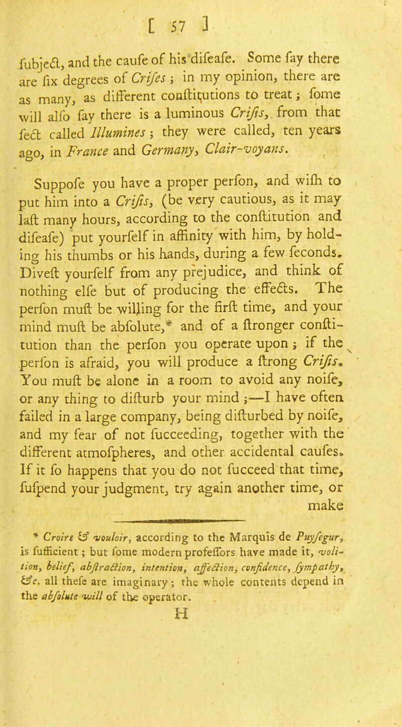 fubjca, and the caufe of his^difeafe. Some fay there are fix degrees of Crijes ; in my opinion, there are as many, as different conftit;utions to treat; fome will alfo fay there is a luminous Cr//?J, .from that fed called Illumines; they were called, ten years ago, in France and Germanyy Clair-voyans. Suppofe you have a proper perfon, and wifli to put him into a CrifiSy (be very cautious, as it may laft many hours, according to the conftitution and difeafe) put yourfelf in affinity with him, by hold- ing his thumbs or his hands, during a fe^v feconds. Diveft yourfelf from any prejudice, and think of nothing elfe but of producing the efFefls. The perfon muft be willing for the firft time, and your mind muft be abfolute,* and of a ftronger confti- tution than the perfon you operate upon; if the ^ perfon is afraid, you will produce a ftrong Crifis, You muft be alone in a room to avoid any noife, or any thing to difturb your mind ;—I have often failed in a large company, being difturbed by noife, and my fear of not fucceeding, together with the' different atmofpheres, and other accidental caufes. If it fo happens that you do not fucceed that time, fufpend your judgment, try again another time, or make * Crolre £3 vouloir, according to the Marquis de Puyfegur, is fufEcient; but fome modern profeflbrs have made it, 'voli- tion, belief, abJlra£lion, intention, affe£lion, confidence, Jympathy, i^c. all thefe are imaginary; the whole contents depend in the abfolute vjill of the operator. H I