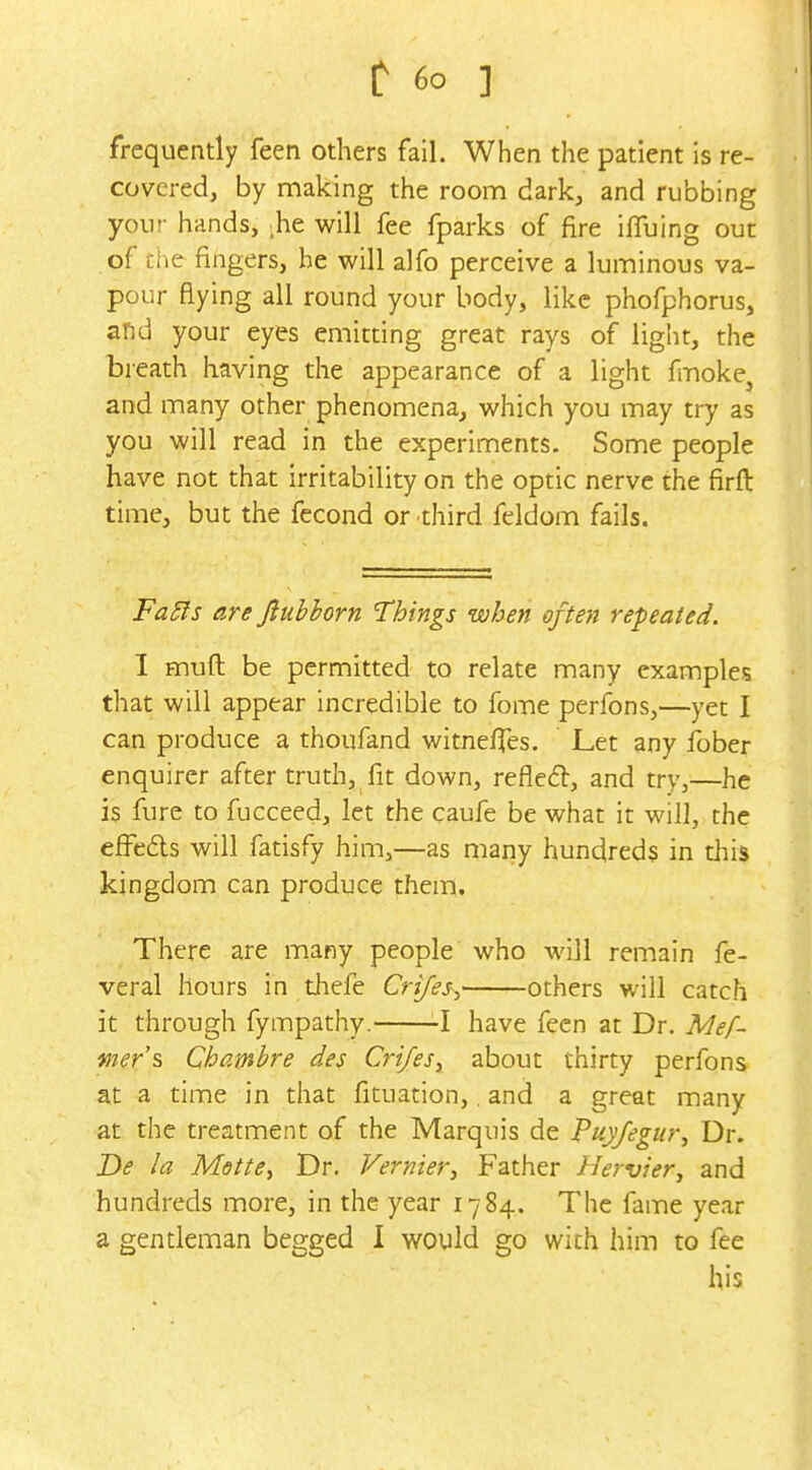 frequently feen others fail. When the patient is re- covered, by making the roonn dark, and rubbing your hands, ^he will fee fparks of fire iffuing out of the fingers, he will alfo perceive a luminous va- pour flying all round your body, like phofphorus, and your eyes emitting great rays of light, the breath having the appearance of a light fmokCj and many other phenomena, which you may try as you will read in the experiments. Some people have not that irritability on the optic nerve the firft time, but the fecond or third feldom fails. Fa5ls are Jiubhorn Things when often repeated. I muft be permitted to relate many examples that will appear incredible to fome perfons,—yet I can produce a thoufand witneffes. Let any fober enquirer after truth, fit down, refle6l, and try,—he is fure to fucceed, let the caufe be what it will, the efi^eds will fatisfy him,—as many hundreds in tJiis kingdom can produce them. There are many people who will remain fe- veral hours in thefe Crifes-:, others will catch it through fympathy. -I have feen at Dr. Mef- mer's Chambre des CrifeSy about thirty perfons at a time in that fituation,. and a great many at the treatment of the Marquis de Puyfegur, Dr. De la Motte^ Dr. Vernier^ Father Hervier, and hundreds more, in the year 1784. The fame year a gentleman begged I would go with him to fee his