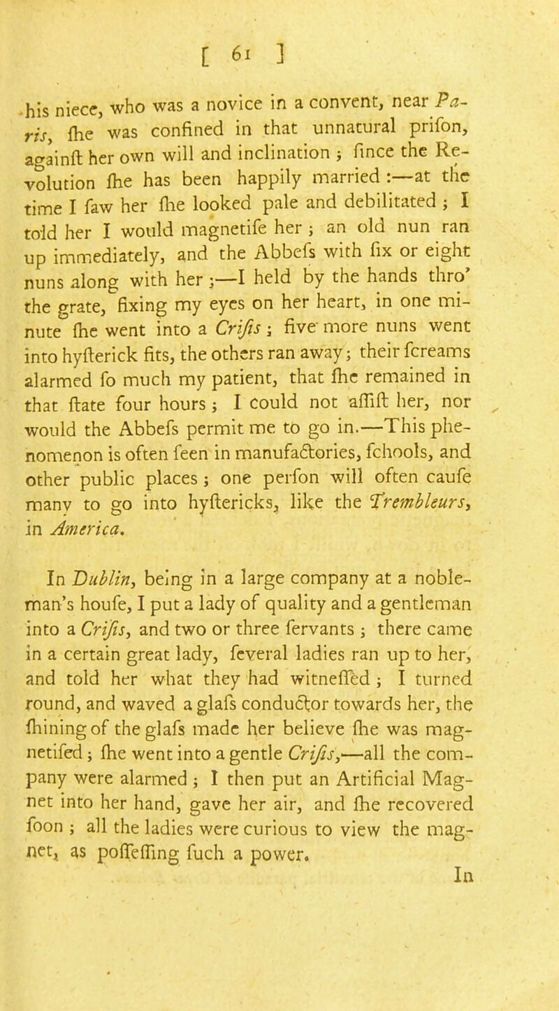 his niece, who was a novice in a convent, near Pa- ris, fhe was confined in that unnatural prifon, ao-ainft her own will and inclination > fmce the Re- volution Ihe has been happily married :—at the time I faw her flie looked pale and debilitated ; I told iier I would magnetife her ; an old nun ran up immediately, and the Abbefs with fix or eight nuns along with her j—I held by the hands thro' the grate, fixing my eyes on her heart, in one mi- nute (he went into a Crifts j five more nuns went into hyfterick fits, the others ran away; their fcreams alarmed fo much my patient, that fhc remained in that ftate four hours; I could not affift her, nor would the Abbefs permit me to go in.—This phe- nomenon is often feen in manufadories, fchools, and other public places; one perfon will often caufe raanv to go into hyftericks, like the 'TrembleurSi in America. In Bublin, being in a large company at a noble- man's houfe, I put a lady of quality and a gentleman into a Crifis, and two or three fervants 3 there came in a certain great lady, fcveral ladies ran up to her, and told her what they had witneffed ; I turned round, and waved a glafs conductor towards her, the fhiningof the glafs made her believe flie was mag- netifed; fhe went into a gentle Crijis,—all the com- pany were alarmed ; I then put an Artificial Mag- net into her hand, gave her air, and Ihe recovered foon ; all the ladies were curious to view the mag- netj as poflefling fuch a power. In