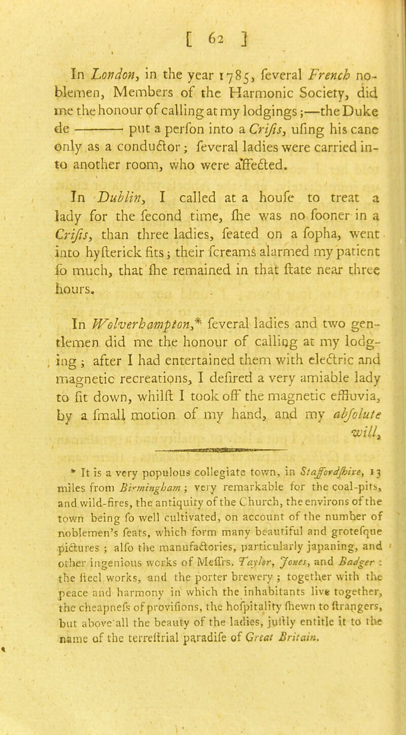 In London^ in the year 1785, feveral French no- blemen, Members of the Harmonic Society, did me the honour of calling at my lodgings;—the Duke de put a perfon into a Crifis, ufing his cane only as a conductor; feveral ladies were carried in- to another room, who were afFefted. In Dublin^ I called at a houfe to treat a lady for the fecond time, fhe was no fooner in a Crifis, than three ladies, feated on a fopha, went into hyfterick fits i their fcrcams alarmed my patient fo much, that 'flie remained in that ftate near three hours. In Welverhampion*- feveral ladies and two gen- tlemen did me the honour of calliqg at my lodg- , ing ; after I had entertained them with eledlric and magnetic recreatipns, I defired a very amiable lady to fit down, whilft I took off the magnetic effluvia, by a fraaU motion of my hand, and my abjolute * It IS a very populous collegiate tov/n, in Sla^ordjhlve, 13 miles from Binnittghain ; very remarkable for the coal-pits,, and. wild-fires, the antiquity of the Church, the environs of the town being fo well cultivated, on account of the number of noblemen's feats, which form many beautiful and grotefque piftures ; alfo the manufailories, particularly japaning, and other ingenious works of Meffrs. Tayltr, Jones, and Badger : the llecl works, and the porter brewery ; together with the peace and harmony in which the inhabitants live together, the cheapnefs of provifions, the hofpitality fliewn to ftrapgers, but above'all the beauty of the ladies, jultly entitle it to the name of the terreitrial paradife of Great Britain.
