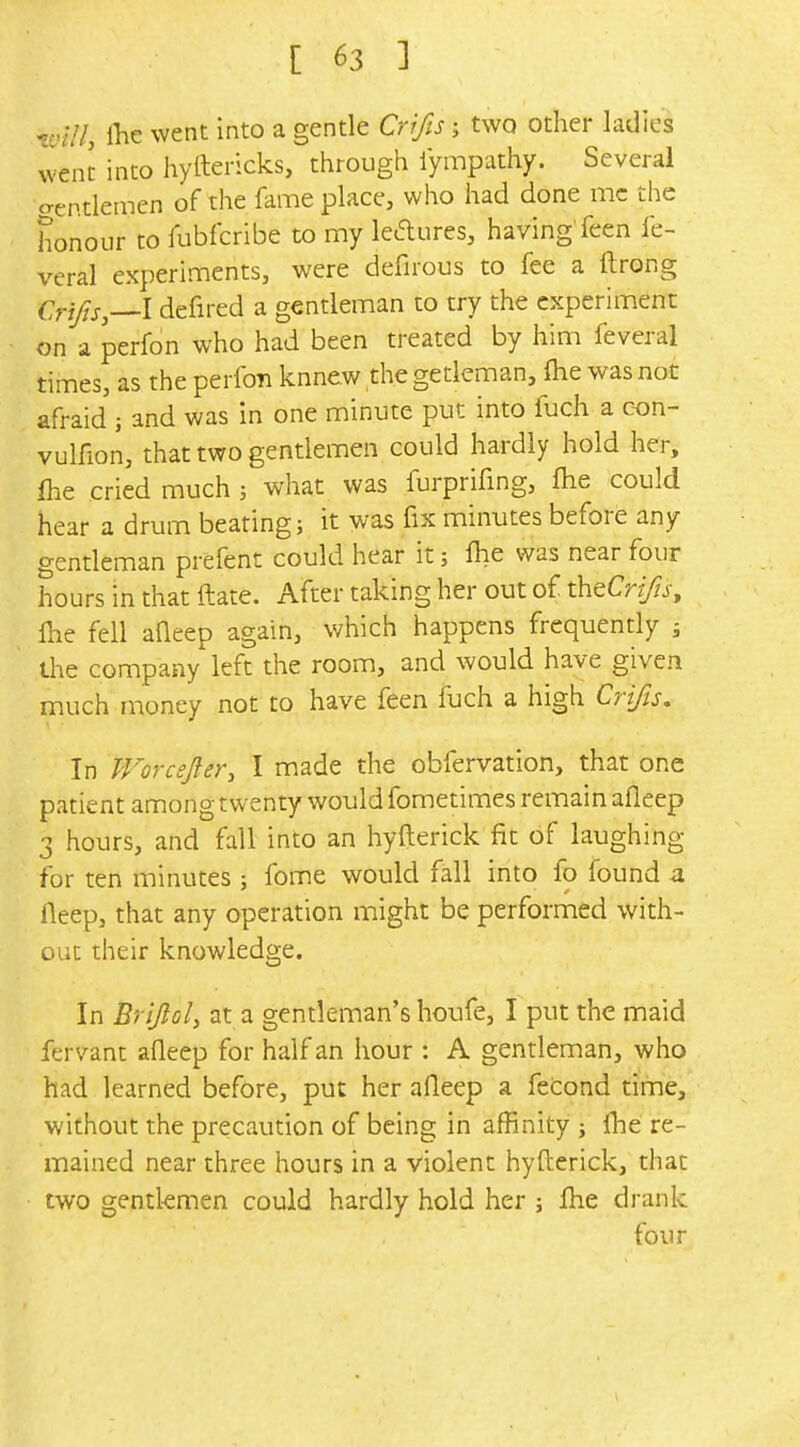 -vill, il^e went into a gentle Crifis; two other ladies went into hyftericks, through lympathy. Several crentlemen of the fame place, who had done mc the honour to fubfcribe to my ledures, having'feen fe- veral experiments, were defirous to fee a ftrong Crjj^s,—l defired a gentleman to try the experiment on a perfon who had been treated by him feveral times, as the perfon knnew the getleman, flie was not afraid j and was in one minute put into fuch a con- vulfion, that two gentlemen could hardly hold her, flie cried much ; what was furprifing, fhe could hear a drum beating; it was fix minutes before any gentleman prefent could hear it; fhe was near four hours in that ftate. After taking her out of theCrZ/zj, fte fell aQeep again, which happens frequently j the company left the room, and would have given much money not to have feen fuch a high Crifis. In TForceJler, I made the obfervation, that one patient among twenty would fometimes remain afleep 3 hours, and fall into an hyfterick fit of laughing for ten minutes ; fome would fall into fo found a fleep, that any operation might be performed with- out their knowledge. In Brijloly at a gentleman's houfe, I put the maid fervant afleep for half an hour : A gentleman, who had learned before, put her afleep a fetond time, without the precaution of being in affinity ; fhe re- mained near three hours in a violent hyfterick, that two gentl-emen could hardly hold her ; fhe drank four