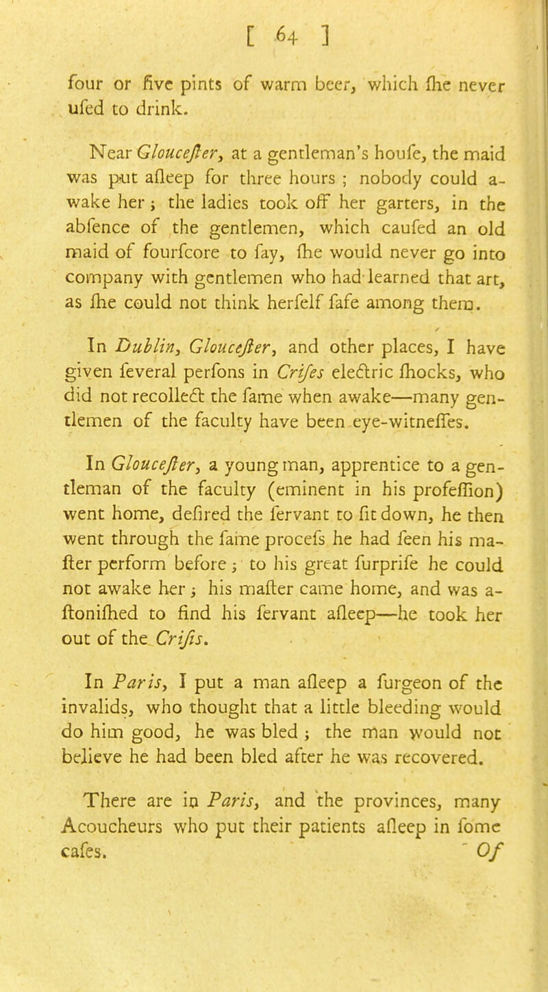 [ -64 ] four or five pints of warm beer, which (lie never ufed to drink. Near Gloucejler^ at a gentleman's houfe, the maid was put afleep for three hours ; nobody could a- wake her; the ladies took off her garters, in the abfence of the gentlemen, which caufed an old maid of fourfcore to fay, {he would never go into company with gentlemen who had-learned that art, as fhe could not think herfeif fafe among thera. In Dublin, Gloucejier, and other places, I have given feveral perfons in Crifes eiedlric fliocks, who did not recolleft the fame when awake—many gen- tlemen of the faculty have been eye-witneffes. In Gloucejier, a young man, apprentice to a gen- tleman of the faculty (eminent in his profeffion) went home, defired the fervant to fit down, he then went through the faine procefs he had feen his ma- iler perform before to his great furprife he could not awake her his matter came home, and was a- ftonifhed to find his fervant afleep—he took her out of ihs.. Crifts. In Parisy I put a man afleep a furgeon of the invalids, who thought that a little bleeding would do him good, he was bled ; the man would not believe he had been bled after he was recovered. There are in Paris, and the provinces, many Acoucheurs who put their patients afleep in fomc cafes. ' Of