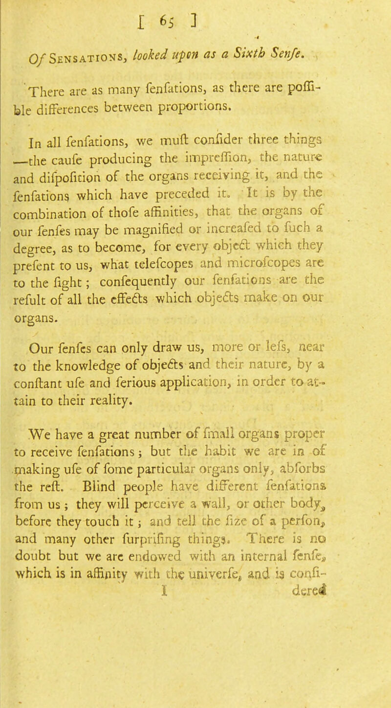 0/Sensations, looked upon as a Sixth Senfe. There are as many fenfations, as there are pofli- ble differences between proportions. In all fenfations, we mufl: confider three things the caufe producing the imprefTion, the nature and difpofition of the organs receiving it, and the fenfations which have preceded it. It is by the combination of thofe affinities, that the organs of our fenfes may be magnified or increafed to fuch a degree, as to become, for every objcd which they prefent to us, what tekfcopes and microfcopes are to the fight; confequently our fenfations are the refult of all the cffefts which objeds make on our organs. Our fenfes can only draw us, more or lefs, near to the knowledge of objeds and their nature, by a conftant ufe and ferious application, in order to at- tain to their reality. We have a great number of fmall organs proper to receive fenfations; but the habit we arc in of making ufe of fomc particular organs only, abforbs the reft. Blind people have different fenfations from us; they will perceive a wall, or other body^ before they touch it and tell the fize of a perfon, and many other furpriling things* There is no doubt but we arc endowed with an internal fenfe^, which is in affinity with the univerfe, and is confi- I dcred