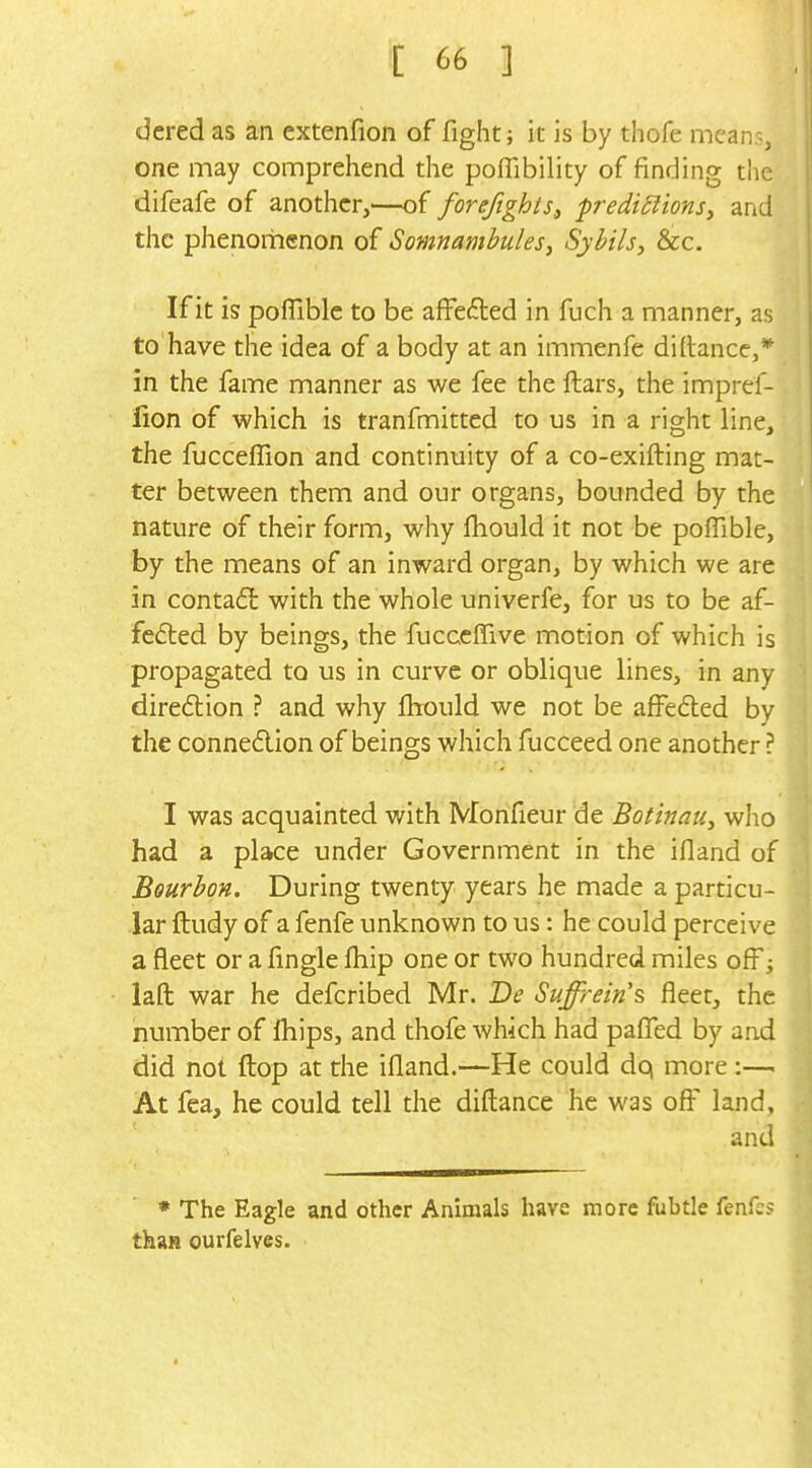 dered as an extenfion of fight; it is by thofe means, one may comprehend the pofTibility of finding the difeafe of another,—of forefights, prediSiionSf and the phenorhenon of Somnambules, Sybils, &cc. If it is poflible to be afFefted in fuch a manner, as to have the idea of a body at an immenfe di(lance,* in the fame manner as we fee the ftars, the impref- fion of which is tranfmitted to us in a right line, the fucceffion and continuity of a co-exifting mat- ter between them and our organs, bounded by the nature of their form, why fhould it not be poffible, by the means of an inward organ, by which we are in conta£l with the whole univerfe, for us to be af- fe6ted by beings, the fucceffive motion of which is propagated to us in curve or oblique lines, in any direction ? and why fbould we not be affefted by the connedion of beings which fucceed one another ? I was acquainted v/ith Monfieur de Botinau, who had a place under Government in the ifland of Bourbon. During twenty years he made a particu- lar ftudy of a fenfe unknown to us: he could perceive a fleet or a fingle ftiip one or two hundred miles off; lafl: war he defcribed Mr. De Suffrein's fleet, the number of fhips, and thofe which had paflTed by and did not flop at the ifland.—He could dq more:— At fea, he could tell the diftance he was off land, and • The Eagle and other Animals have more fiibtle knks than ourfelves.