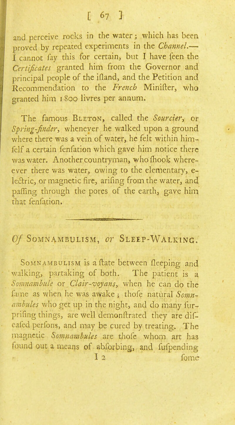 and perceive rocks in the water; which has been proved by repeated experiments in the Channel.— I cannot lay this for certain, but I have feen the Certificates granted hinn from the Governor and principal people of the ifland, and the Petition and Recommendation to the French Minifter, who granted him 1800 livres per annum. The famous Bleton, called the Sourcier-, or Spring-finderwhenever he walked upon a ground where there was a vein of water, he felt within him- felf a certain fenfation which gave him notice there was water. Another countryman, whofliook where- ever there was water, owing to the elementary, e- le6tric, or magnetic fire, arifing from the water, and paffing through the pores of the earth, gave him that fenfation. Of Somnambulism, or Sleep-Walking, Somnambulism is aftate between fleeping and walking, partaking of both. The patient is a Somnamhide or Clair-voyans^ when he can do the fame as when he was awake ; thofe natural Somn- ambtiles who get up in the night, and do many fur- prifing things, are well demonftrated they are dif- cafed perfons, and may be cured by treating. The magnetic Somnambules are thofe whom art has found out a means of abforbing, and fufpending I 2 fome