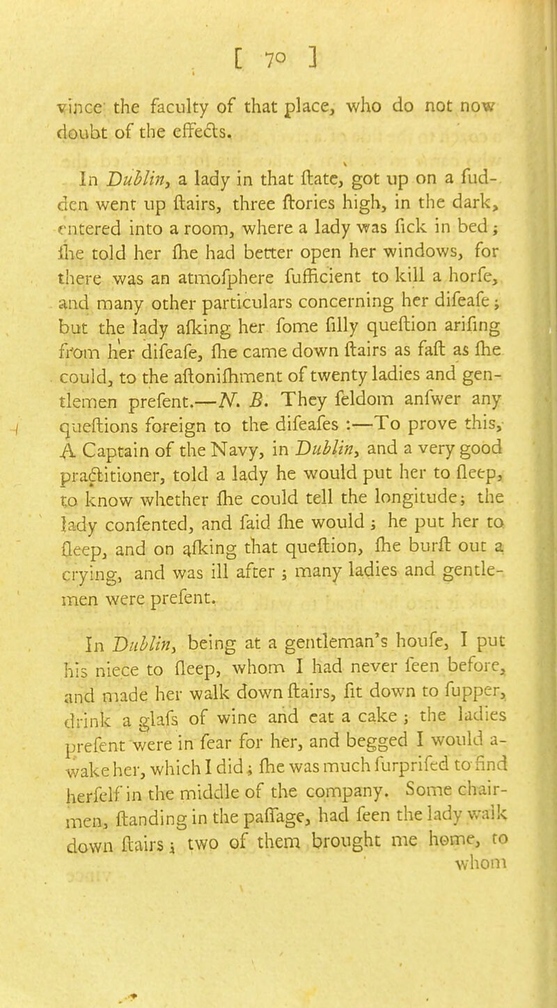 vince the faculty of that place, who do not now doubt of the efFeds. V In Buhlirij a lady in that ftate, got up on a fud- dcn went up flairs, three ftories high, in the dark, entered into a room, where a lady was fick in bed; ihe told her fhe had better open her windows, for there was an atmofphere fufficient to kill a horfe, and many other particulars concerning her difeafe j but the lady afl^ing her fome filly queftion arifing fmm her difeafe, fhe came down flairs as fafl as fhe could, to the aftonifliment of twenty ladies and gen- tlemen prefent.—N. B. They feldom anfwer any queftions foreign to the difeafes :—To prove this, A Captain of the Navy, in Dublin^ and a very good praftitioner, told a lady he would put her to flcep, to know whether flie could tell the longitude; the lady confented, and faid flie would j he put her to fleep, and on piking that queftion, flie burft out a crying, and was ill after j many ladies and gentle- men were prefent. In Dublin, being at a gentleman's houfe, I put his niece to fleep, whom I had never feen before, and made her walk down flairs, fit down to fupper, drink a glafs of wine and cat a cake ; the ladies prefent were in fear for her, and begged I would a- wake her, which I did; ftie was much furprifed to find herfelf in the middle of the company. Some chair- men, ftanding in the paflage, had feen the lady walk down flairs \ two of them brought me home, to whom