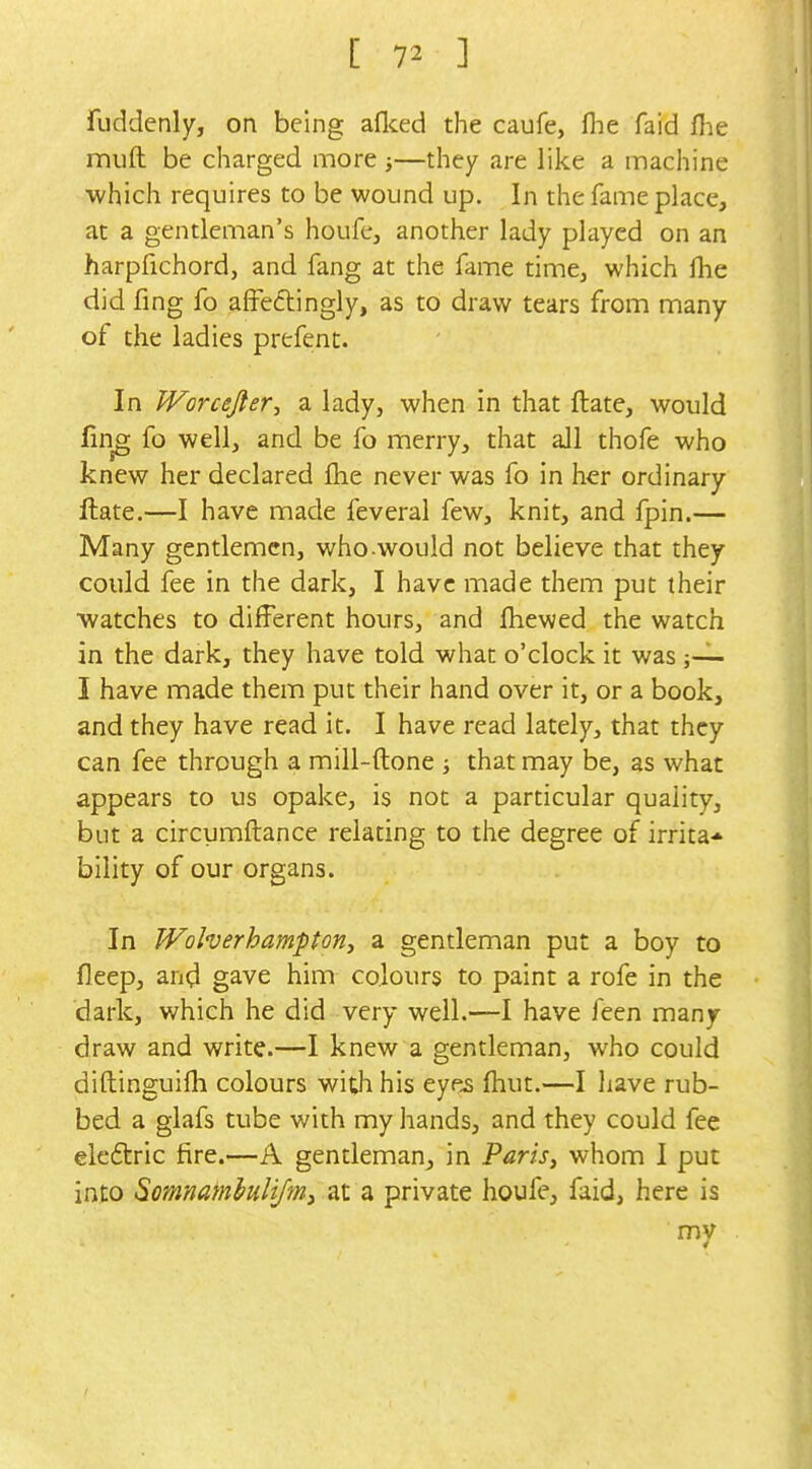 fuddenly, on being aflced the caufe, fhe faid flie muft be charged more;—they are like a machine which requires to be wound up. In the fame place, at a gentleman's houfe, another lady played on an harpfichord, and fang at the fame time, which flie did fing fo affeftingly, as to draw tears from many of the ladies prefent. In JVorceJler:, a lady, when in that ftate, would fuTg fo well, and be fo merry, that all thofe who knew her declared fhe never was fo in her ordinary ftate.—I have made feveral few, knit, and fpin.— Many gentlemen, who.would not believe that they could fee in the dark, I have made them put their watches to different hours, and fhewed the watch in the dark, they have told what o'clock it was j~ I have made them put their hand over it, or a book, and they have read it. I have read lately, that they can fee through a mill-ftone j that may be, as what appears to us opake, is not a particular quality, but a circumftance relating to the degree of irrita* bility of our organs. In Wolverhampon, a gentleman put a boy to fleep, and gave him colours to paint a rofe in the dark, which he did very well.—I have feen many draw and write.—I knew a gentleman, who could diftinguifh colours with his eyes Ihut.—I have rub- bed a glafs tube with my hands, and they could fee eleftric fire.—A gentleman, in Paris, whom I put into Somnamhhymy at a private houfe, faid, here is my