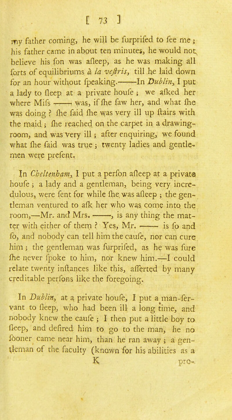 my father coming, he will be furprifed to fee me j his father came in about ten minutes, he would not^ believe his fon was afleep, as he was making all forts of equilibriums a la veftris, till he laid down for an hour without fpeaking. In Dubliny I put a lady to fleep at a private houfe; we alked her where Mifs ——i ^yas, if Ihe faw her, and what fhe \yas doing ? fhe faid flie \yas very ill up ftairs with the maid ; fhe reached on the carpet in a drawing- room, and was very ill i after enquiring, we found what flie faid was trye y twenty ladies and gentle-, men we^e prefent. In Cheltenhaniy I put a perfbn afleep at a private houfe ; a lady and a gentleman, being very incre- dulous, were fent for while fhe, was afleep ; the gen- tleman ventured to aflc her who was come intq the room,—Mr. and Mrs. , is any thing the mat- ter with either of theni ? Yes, Mr. is fo and fo, and nobody can tell him the caufe, nor can cure? him the gentleman was furprifed, as he was fure fhe never fpoke to him, nor knew him.—I could relate twenty inflances like this, affert^d by many creditable perfons like the foregoing. In Bubltn, at a private houfe, I put a man-fer- vant to fleep, who had been ill a long time, and nobody knew the caufe j I then put a little boy to fleep, and defired him to go to the man, he no f6oner came near him, than he ran away; a gen- tleman of the faculty (known for his abilities as a pro-'.