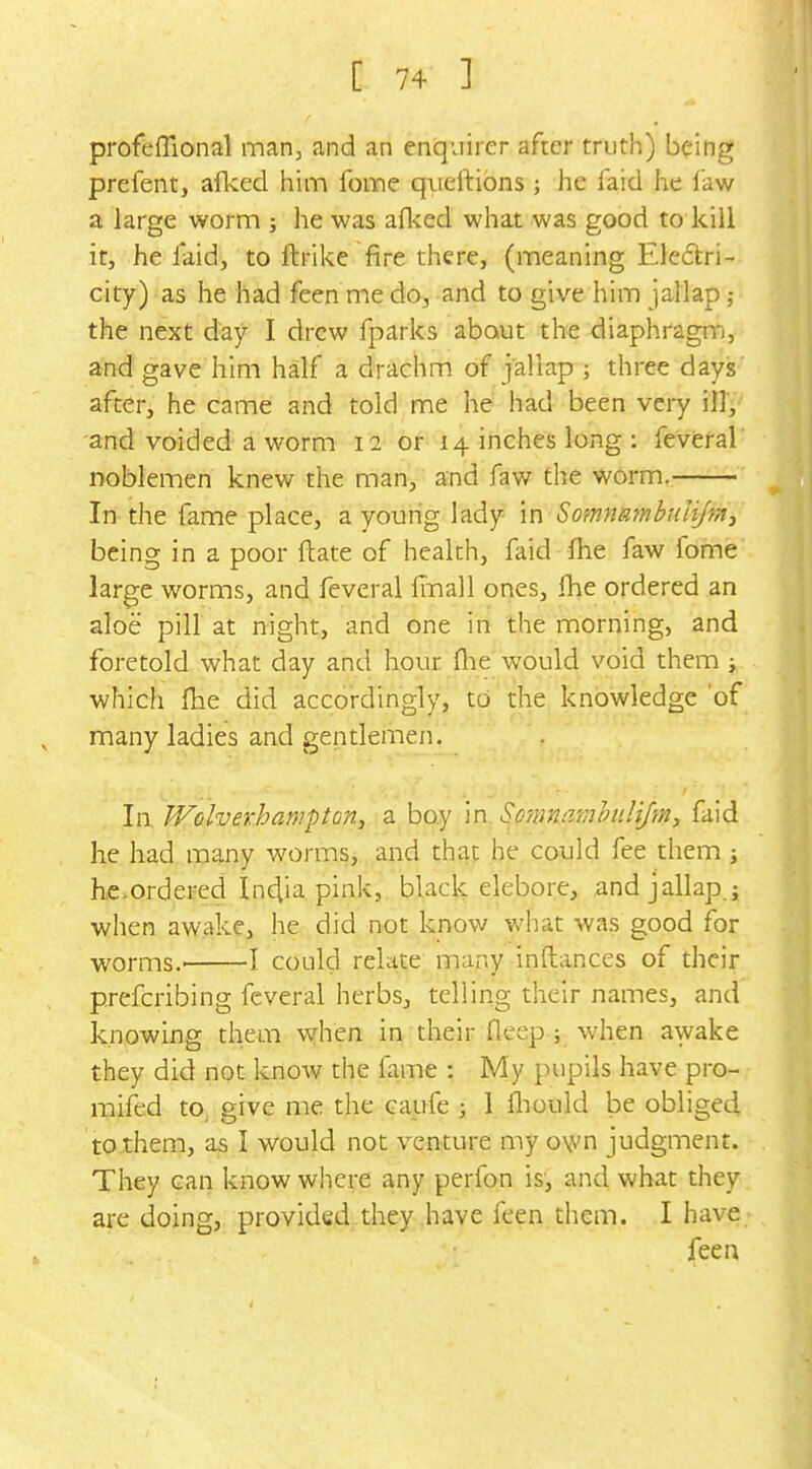 profeffional marij and an enquirer after truth) being prefent, alked him foine queftions ; he faid he law a large worm ; he was afl<ed what was good to kill it, he l*aid, to ftrike fire there, (meaning Electri- city) as he had feen me do, and to give him jallap ; the next day I drew fparks about the diaphragm, and gave him half a drachm of jallap ; three days after, he came and told me he had been very ill, and voided a worm 12 or 14 inches long : feveral noblemen knew the man, and faw the worm. In the fame place, a young lady in SomnRmbuIifnt, being in a poor ftate of health, faid fhe faw fome large worms, and, feveral imall ones, fhe ordered an aloe pill at night, and one in the morning, and foretold what day and hour flie would void them ; which fhe did accordingly, to the knowledge 'of many ladies and gentlemen. In JVolverhampton, a boy in So'tvnarahulijm-, faid he had many worms, and that he could fee them i he.ordered Inciia pink, black elebore, and jallap j when awake, he did not know what was good for worms.' 1 could relate'many inftances of their prefcribing feveral herbs, telling their names, and knowing them when in their fleep; when awake they did not know the fame : My pupils have pro- mifed to. give me the caufe ; 1 fliould be obliged to them, as I would not venture my o\vn judgment. They can know where any perfon is, and what they are doing, provided they have feen them. I have fee a